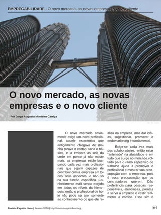 O novo mercado obvia-
mente exige um novo profissio-
nal, aquele estereótipo que
antigamente chegava de ma-
nhã picava o cartão, fazia o bá-
sico, e ia embora às seis da
tarde em ponto já não existe
mais, as empresas estão bus-
cando cada vez mais profissio-
nais que sejam capazes de
contribuir com a empresa em to-
dos seus aspectos, e não só
na sua função específica. Co-
nhecimento está sendo exigido
em todos os níveis da hierar-
quia, então o profissional de ho-
je não pode se ater somente
ao conhecimento do que ele re-
aliza na empresa, mas dar idéi-
as, sugestionar, promover o
endomarketing é fundamental.
Exige-se cada vez mais
dos colaboradores, então estar
“antenado” na atualidade e em
tudo que surge no mercado vol-
tado para o ramo específico de
trabalho ajuda a promover o
profissional e mostrar sua preo-
cupação com a empresa, pois
é essa preocupação que os
contratadores querem. Dão
preferência para pessoas res-
ponsáveis, atenciosas, prontas
a servir a empresa e vestir real-
mente a camisa. Esse sim é
EEMMPPRREEGGAABBIILLIIDDAADDEE ·· OO nnoovvoo mmeerrccaaddoo,, aass nnoovvaass eemmpprreessaass ee oo nnoovvoo cclliieennttee
Revista Espírito Livre | Janeiro 2010 | http://revista.espiritolivre.org |64
Por Jorge Augusto Monteiro Carriça
O novo mercado, as novas
empresas e o novo cliente
j0s3_11 - sxc.hu
 