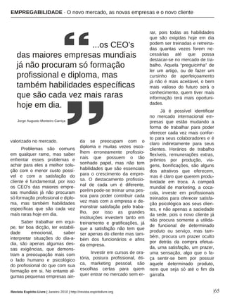 |65
valorizado no mercado.
Problemas são comuns
em qualquer ramo, mas saber
enfrentar esses problemas e
achar para eles a melhor solu-
ção com o menor custo possí-
vel e com a satisfação do
cliente é fundamental, por isso
os CEO's das maiores empre-
sas mundiais já não procuram
só formação profissional e diplo-
ma, mas também habilidades
específicas que são cada vez
mais raras hoje em dia.
Saber trabalhar em equi-
pe, ter boa dicção, ter estabili-
dade emocional, saber
interpretar situações do dia-a-
dia, são apenas algumas des-
sas exigências, que demons-
tram a preocupação mais com
o lado humano e psicológico
do profissional do que com sua
formação em si. No entanto al-
gumas pequenas empresas ain-
da se preocupam com o
diploma e muitas vezes esco-
lhem erroneamente profissio-
nais que possuem o tão
sonhado papel, mas não tem
habilidades que são essenciais
para o crescimento da empre-
sa. O destacamento profissio-
nal de cada um é diferente,
porém pode-se treinar uma pes-
soa para poder contribuir cada
vez mais com a empresa e de-
monstrar satisfação pelo traba-
lho, por isso as grandes
instituições investem tanto em
treinamento e gratificações, já
que a satisfação não tem que
ser apenas do cliente mas tam-
bém dos funcionários e afins
da empresa.
Investir em cursos de ora-
tória, postura profissional, éti-
ca, marketing pessoal, são
escolhas certas para quem
quer entrar no mercado sem er-
rar, pois todas as habilidades
que são exigidas hoje em dia
podem ser treinadas e retreina-
das quantas vezes forem ne-
cessárias até que possa
destacar-se no mercado de tra-
balho. Aquela “preguicinha” de
ler um artigo, ou de fazer um
cursinho de aperfeiçoamento
já não é mais aceitável, o bem
mais valioso do futuro será o
conhecimento, quem tiver mais
informação terá mais oportuni-
dades.
Já é possível identificar
no mercado internacional em-
presas que estão mudando a
forma de trabalhar para poder
oferecer cada vez mais confor-
to para seus colaboradores e é
claro indiretamente para seus
clientes. Horários de trabalho
flexíveis, remunerações extras,
prêmios por produção, via-
gens, bonificações, são alguns
dos atrativos que oferecem,
mas é claro que querem produ-
tividade em troca. A campeã
mundial de marketing, a coca-
cola, investe em profissionais
treinados para oferecer satisfa-
ção psicológica aos seus clien-
tes, e não apenas a saciedade
da sede, pois o novo cliente já
não procura somente a utilida-
de funcional de determinado
produto ou serviço, mas tam-
bém, procura um prazer oculto
por detrás da compra efetua-
da, uma satisfação, um prazer,
uma sensação, algo que o fa-
ça sentir-se bem por possuir
aquele determinado produto,
nem que seja só até o fim da
garrafa.
...os CEO's
das maiores empresas mundiais
já não procuram só formação
profissional e diploma, mas
também habilidades específicas
que são cada vez mais raras
hoje em dia.
Jorge Augusto Monteiro Carriça
Revista Espírito Livre | Janeiro 2010 | http://revista.espiritolivre.org
EMPREGABILIDADE · O novo mercado, as novas empresas e o novo cliente
 
