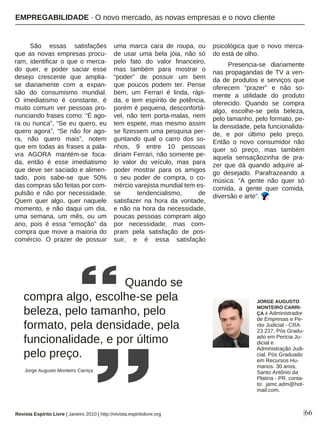 |66
São essas satisfações
que as novas empresas procu-
ram, identificar o que o merca-
do quer, e poder saciar esse
desejo crescente que amplia-
se diariamente com a expan-
são do consumismo mundial.
O imediatismo é constante, é
muito comum ver pessoas pro-
nunciando frases como: “É ago-
ra ou nunca”, “Se eu quero, eu
quero agora”, “Se não for ago-
ra, não quero mais”, notem
que em todas as frases a pala-
vra AGORA mantém-se foca-
da, então é esse imediatismo
que deve ser saciado e alimen-
tado, pois sabe-se que 50%
das compras são feitas por com-
pulsão e não por necessidade.
Quem quer algo, quer naquele
momento, e não daqui um dia,
uma semana, um mês, ou um
ano, pois é essa “emoção” da
compra que move a maioria do
comércio. O prazer de possuir
uma marca cara de roupa, ou
de usar uma bela jóia, não só
pelo fato do valor financeiro,
mas também para mostrar o
“poder” de possuir um bem
que poucos podem ter. Pense
bem, um Ferrari é linda, rápi-
da, e tem espírito de potência,
porém é pequena, desconfortá-
vel, não tem porta-malas, nem
tem espete, mas mesmo assim
se fizessem uma pesquisa per-
guntando qual o carro dos so-
nhos, 9 entre 10 pessoas
diriam Ferrari, não somente pe-
lo valor do veículo, mas para
poder mostrar para os amigos
o seu poder de compra, o co-
mércio varejista mundial tem es-
se tendencialismo, de
satisfazer na hora da vontade,
e não na hora da necessidade,
poucas pessoas compram algo
por necessidade, mas com-
pram pela satisfação de pos-
suir, e é essa satisfação
psicológica que o novo merca-
do está de olho.
Presencia-se diariamente
nas propagandas de TV a ven-
da de produtos e serviços que
oferecem “prazer” e não so-
mente a utilidade do produto
oferecido. Quando se compra
algo, escolhe-se pela beleza,
pelo tamanho, pelo formato, pe-
la densidade, pela funcionalida-
de, e por último pelo preço.
Então o novo consumidor não
quer só preço, mas também
aquela sensaçãozinha de pra-
zer que dá quando adquire al-
go desejado. Parafrazeando a
música: “A gente não quer só
comida, a gente quer comida,
diversão e arte”.
Quando se
compra algo, escolhe-se pela
beleza, pelo tamanho, pelo
formato, pela densidade, pela
funcionalidade, e por último
pelo preço.
Revista Espírito Livre | Janeiro 2010 | http://revista.espiritolivre.org
JORGE AUGUSTO
MONTEIRO CARRI-
ÇA é Administrador
de Empresas e Pe-
rito Judicial - CRA:
23.237, Pós Gradu-
ado em Pericia Ju-
dicial e
Administração Judi-
cial, Pós Graduado
em Recursos Hu-
manos. 30 anos,
Santo Antônio da
Platina - PR. conta-
to: jamc.adm@hot-
mail.com.
Jorge Augusto Monteiro Carriça
EMPREGABILIDADE · O novo mercado, as novas empresas e o novo cliente
 