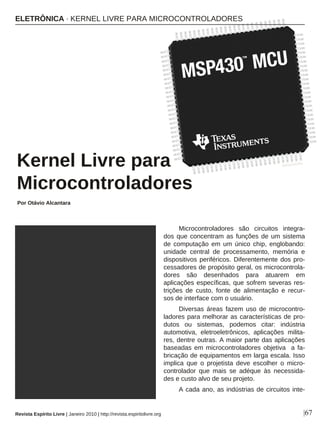 Microcontroladores são circuitos integra-
dos que concentram as funções de um sistema
de computação em um único chip, englobando:
unidade central de processamento, memória e
dispositivos periféricos. Diferentemente dos pro-
cessadores de propósito geral, os microcontrola-
dores são desenhados para atuarem em
aplicações específicas, que sofrem severas res-
trições de custo, fonte de alimentação e recur-
sos de interface com o usuário.
Diversas áreas fazem uso de microcontro-
ladores para melhorar as características de pro-
dutos ou sistemas, podemos citar: indústria
automotiva, eletroeletrônicos, aplicações milita-
res, dentre outras. A maior parte das aplicações
baseadas em microcontroladores objetiva a fa-
bricação de equipamentos em larga escala. Isso
implica que o projetista deve escolher o micro-
controlador que mais se adéque às necessida-
des e custo alvo de seu projeto.
A cada ano, as indústrias de circuitos inte-
Kernel Livre para
Microcontroladores
Por Otávio Alcantara
|67
DIVULGAÇÃO
Revista Espírito Livre | Janeiro 2010 | http://revista.espiritolivre.org
ELETRÔNICA · KERNEL LIVRE PARA MICROCONTROLADORES
 