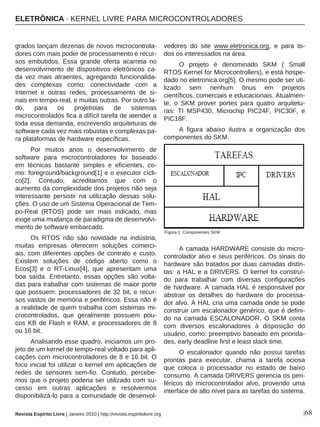 grados lançam dezenas de novos microcontrola-
dores com mais poder de processamento e recur-
sos embutidos. Essa grande oferta acarreta no
desenvolvimento de dispositivos eletrônicos ca-
da vez mais atraentes, agregando funcionalida-
des complexas como: conectividade com a
Internet e outras redes, processamento de si-
nais em tempo-real, e muitas outras. Por outro la-
do, para os projetistas de sistemas
microcontrolados fica a difícil tarefa de atender a
toda essa demanda, escrevendo arquiteturas de
software cada vez mais robustas e complexas pa-
ra plataformas de hardware específicas.
Por muitos anos o desenvolvimento de
software para microcontroladores foi baseado
em técnicas bastante simples e eficientes, co-
mo: foreground/background[1] e o executor cícli-
co[2]. Contudo, acreditamos que com o
aumento da complexidade dos projetos não seja
interessante persistir na utilização dessas solu-
ções. O uso de um Sistema Operacional de Tem-
po-Real (RTOS) pode ser mais indicado, mas
exige uma mudança de paradigma de desenvolvi-
mento de software embarcado.
Os RTOS não são novidade na indústria,
muitas empresas oferecem soluções comerci-
ais, com diferentes opções de contrato e custo.
Existem soluções de código aberto como o
Ecos[3] e o RT-Linux[4], que apresentam uma
boa saída. Entretanto, essas opções são volta-
das para trabalhar com sistemas de maior porte
que possuem: processadores de 32 bit, e recur-
sos vastos de memória e periféricos. Essa não é
a realidade de quem trabalha com sistemas mi-
crocontrolados, que geralmente possuem pou-
cos KB de Flash e RAM, e processadores de 8
ou 16 bit.
Analisando esse quadro, iniciamos um pro-
jeto de um kernel de tempo-real voltado para apli-
cações com microcontroladores de 8 e 16 bit. O
foco inicial foi utilizar o kernel em aplicações de
redes de sensores sem-fio. Contudo, percebe-
mos que o projeto poderia ser utilizado com su-
cesso em outras aplicações e resolvermos
disponibilizá-lo para a comunidade de desenvol-
vedores do site www.eletronica.org, e para to-
dos os interessados na área.
O projeto é denominado SKM ( Small
RTOS Kernel for Microcontrollers), e está hospe-
dado no eletronica.org[5]. O mesmo pode ser uti-
lizado sem nenhum ônus em projetos
científicos, comerciais e educacionais. Atualmen-
te, o SKM prover portes para quatro arquitetu-
ras: TI MSP430, Microchip PIC24F, PIC30F, e
PIC18F.
A figura abaixo ilustra a organização dos
componentes do SKM.
A camada HARDWARE consiste do micro-
controlador alvo e seus periféricos. Os sinais do
hardware são tratados por duas camadas distin-
tas: a HAL e a DRIVERS. O kernel foi construí-
do para trabalhar com diversas configurações
de hardware. A camada HAL é responsável por
abstrair os detalhes do hardware do processa-
dor alvo. A HAL cria uma camada onde se pode
construir um escalonador genérico, que é defini-
do na camada ESCALONADOR. O SKM conta
com diversos escalonadores à disposição do
usuário, como: preemptivo baseado em priorida-
des, early deadline first e least slack time.
O escalonador quando não possui tarefas
prontas para executar, chama a tarefa ociosa
que coloca o processador no estado de baixo
consumo. A camada DRIVERS gerencia os peri-
féricos do microcontrolador alvo, provendo uma
interface de alto nível para as tarefas do sistema.
|68Revista Espírito Livre | Janeiro 2010 | http://revista.espiritolivre.org
Figura 1: Componentes SKM
ELETRÔNICA · KERNEL LIVRE PARA MICROCONTROLADORES
 