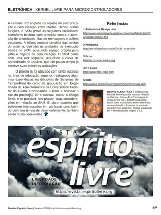 A camada IPC engloba os objetos de sincroniza-
ção e comunicação entre tarefas. Dentre outras
funções, o SKM provê as seguintes facilidades:
semáforos binários com proteção contra a inver-
são de prioridades, filas de mensagens e buffers
circulares. A última camada consiste das tarefas
do sistema, que são as unidades de execução
básica do SKM, possuindo espaço próprio para
pilha e objetos de comunicação. O SKM conta
com uma API pequena, reduzindo a curva de
aprendizado do usuário, que em pouco tempo já
escreve suas primeiras aplicações.
O projeto já foi utilizado com certo sucesso
na área de educação superior, realizamos algu-
mas experiências na disciplina de Sistemas de
Tempo-Real do curso de graduação em Enge-
nharia de Teleinformática da Universidade Fede-
ral do Ceará. Convidamos o leitor a acessar o
site do projeto[5], ler o manual, baixar o código
fonte, e se possível, nos passar suas considera-
ções em relação ao SKM. E, claro, aqueles que
estiverem interessados em participar contribuin-
do com seu tempo de desenvolvimento, também
serão muito bem-vindos.
1 Automotive Design Line
http://www.automotivedesignline.com/showArticle.jhtml?
articleID=202201151
2 Wikipedia
http://en.wikipedia.org/wiki/Cyclic_executive
3 Ecos
http://ecos.sourceware.org
4 RT-Linux
http://www.rtlinuxfree.com
5 SKM
http://www2.eletronica.org/projetos/skm/manual-skm
|69
OTÁVIO ALCANTARA é professor da
área de Telemática do Instituto Federal
de Ciência, Educação e Tecnologia do
Ceará (IFCE-CE). Trabalhou durante
vários anos na indústria eletro-eletrônica
desenvolvendo o firmware de controle
para diversos produtos. Possui graduação
em Telemática pelo próprio IFCE.
Referências
Revista Espírito Livre | Janeiro 2010 | http://revista.espiritolivre.org
ELETRÔNICA · KERNEL LIVRE PARA MICROCONTROLADORES
 