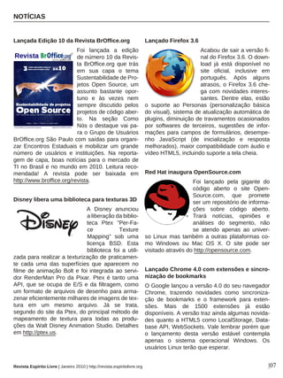 NOTÍCIAS
|07
Lançada Edição 10 da Revista BrOffice.org
Foi lançada a edição
de número 10 da Revis-
ta BrOffice.org que trás
em sua capa o tema
Sustentabilidade de Pro-
jetos Open Source, um
assunto bastante opor-
tuno e às vezes nem
sempre discutido pelos
projetos de código aber-
to. Na seção Como
Nós o destaque vai pa-
ra o Grupo de Usuários
BrOffice.org São Paulo com saídas para organi-
zar Encontros Estaduais e mobilizar um grande
número de usuários e instituições. Na reporta-
gem de capa, boas notícias para o mercado de
TI no Brasil e no mundo em 2010. Leitura reco-
mendada! A revista pode ser baixada em
http://www.broffice.org/revista.
Disney libera uma biblioteca para texturas 3D
A Disney anunciou
a liberação da biblio-
teca Ptex "Per-Fa-
ce Texture
Mapping" sob uma
licença BSD. Esta
biblioteca foi a utili-
zada para realizar a texturização de praticamen-
te cada uma das superfícies que aparecem no
filme de animação Bolt e foi integrada ao servi-
dor RenderMan Pro da Pixar. Ptex é tanto uma
API, que se ocupa de E/S e da filtragem, como
um formato de arquivos de desenho para arma-
zenar eficientemente milhares de imagens de tex-
tura em um mesmo arquivo. Já se trata,
segundo do site da Ptex, do principal método de
mapeamento de textura para todas as produ-
ções da Walt Disney Animation Studio. Detalhes
em http://ptex.us.
Lançado Firefox 3.6
Acabou de sair a versão fi-
nal do Firefox 3.6. O down-
load já está disponível no
site oficial, inclusive em
português. Após alguns
atrasos, o Firefox 3.6 che-
ga com novidades interes-
santes. Dentre elas, estão
o suporte ao Personas (personalização básica
do visual), sistema de atualização automática de
plugins, diminuição de travamentos ocasionados
por softwares de terceiros, sugestões de infor-
mações para campos de formulários, desempe-
nho JavaScript (de inicialização e resposta
melhorados), maior compatibilidade com áudio e
vídeo HTML5, incluindo suporte a tela cheia.
Red Hat inaugura OpenSource.com
Foi lançado pela gigante do
código aberto o site Open-
Source.com, que promete
ser um repositório de informa-
ções sobre código aberto.
Trará notícias, opiniões e
análises do segmento, não
se atendo apenas ao univer-
so Linux mas também a outras plataformas co-
mo Windows ou Mac OS X. O site pode ser
visitado através do http://opensource.com.
Lançado Chrome 4.0 com extensões e sincro-
nização de bookmarks
O Google lançou a versão 4.0 do seu navegador
Chrome, trazendo novidades como sincroniza-
ção de bookmarks e o framework para exten-
sões. Mais de 1500 extensões já estão
disponíveis. A versão traz ainda algumas novida-
des quanto a HTML5 como LocalStorage, Data-
base API, WebSockets. Vale lembrar porém que
o lançamento desta versão estável contempla
apenas o sistema operacional Windows. Os
usuários Linux terão que esperar.
Revista Espírito Livre | Janeiro 2010 | http://revista.espiritolivre.org
 
