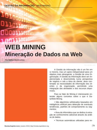 A Gestão da Informação não é um fim em
si mesmo, mas um apoio indispensável para um
objetivo mais abrangente: a Gestão de uma Or-
ganização. A Gestão da Informação deve ser im-
plementada e desenvolvida numa perspectiva
de negócio e sob a ótica do cliente, deve con-
templar as necessidades de informação dos cli-
entes e da organização, permitindo uma
integração das atividades e dos recursos dispo-
níveis.
Para se falar de Mining é interessante en-
tender alguns conceitos sobre o que é Da-
ta/Web Mining.
• São algoritmos sofisticados baseados em
inteligência artificial para detecção de eventuais
tendências, padrões de comportamento ou seg-
mentos;
• Área da Informática que se dedica à extra-
ção de conhecimento adicional através da análi-
se de dados;
• Técnicas automáticas utilizadas para ex-
GESTÃO DA INFORMAÇÃO · WEB MINING
WEB MINING
Mineração de Dados na Web
Por Hailton David Lemos
|70
Flavio Takemoto - sxc.hu
Revista Espírito Livre | Janeiro 2010 | http://revista.espiritolivre.org
 