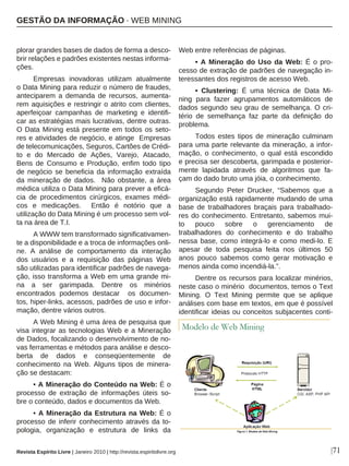 plorar grandes bases de dados de forma a desco-
brir relações e padrões existentes nestas informa-
ções.
Empresas inovadoras utilizam atualmente
o Data Mining para reduzir o número de fraudes,
anteciparem a demanda de recursos, aumenta-
rem aquisições e restringir o atrito com clientes,
aperfeiçoar campanhas de marketing e identifi-
car as estratégias mais lucrativas, dentre outras.
O Data Mining está presente em todos os seto-
res e atividades de negócio, e atinge Empresas
de telecomunicações, Seguros, Cartões de Crédi-
to e do Mercado de Ações, Varejo, Atacado,
Bens de Consumo e Produção, enfim todo tipo
de negócio se beneficia da informação extraída
da mineração de dados. Não obstante, a área
médica utiliza o Data Mining para prever a eficá-
cia de procedimentos cirúrgicos, exames médi-
cos e medicações. Então é notório que a
utilização do Data Mining é um processo sem vol-
ta na área de T.I.
A WWW tem transformado significativamen-
te a disponibilidade e a troca de informações onli-
ne. A análise de comportamento da interação
dos usuários e a requisição das páginas Web
são utilizadas para identificar padrões de navega-
ção, isso transforma a Web em uma grande mi-
na a ser garimpada. Dentre os minérios
encontrados podemos destacar os documen-
tos, hiper-links, acessos, padrões de uso e infor-
mação, dentre vários outros.
A Web Mining é uma área de pesquisa que
visa integrar as tecnologias Web e a Mineração
de Dados, focalizando o desenvolvimento de no-
vas ferramentas e métodos para análise e desco-
berta de dados e conseqüentemente de
conhecimento na Web. Alguns tipos de minera-
ção se destacam:
• A Mineração do Conteúdo na Web: É o
processo de extração de informações úteis so-
bre o conteúdo, dados e documentos da Web.
• A Mineração da Estrutura na Web: É o
processo de inferir conhecimento através da to-
pologia, organização e estrutura de links da
Web entre referências de páginas.
• A Mineração do Uso da Web: É o pro-
cesso de extração de padrões de navegação in-
teressantes dos registros de acesso Web.
• Clustering: É uma técnica de Data Mi-
ning para fazer agrupamentos automáticos de
dados segundo seu grau de semelhança. O cri-
tério de semelhança faz parte da definição do
problema.
Todos estes tipos de mineração culminam
para uma parte relevante da mineração, a infor-
mação, o conhecimento, o qual está escondido
e precisa ser descoberta, garimpada e posterior-
mente lapidada através de algoritmos que fa-
çam do dado bruto uma jóia, o conhecimento.
Segundo Peter Drucker, “Sabemos que a
organização está rapidamente mudando de uma
base de trabalhadores braçais para trabalhado-
res do conhecimento. Entretanto, sabemos mui-
to pouco sobre o gerenciamento de
trabalhadores do conhecimento e do trabalho
nessa base, como integrá-lo e como medi-lo. E
apesar de toda pesquisa feita nos últimos 50
anos pouco sabemos como gerar motivação e
menos ainda como incendiá-la.”.
Dentre os recursos para localizar minérios,
neste caso o minério documentos, temos o Text
Mining. O Text Mining permite que se aplique
análises com base em textos, em que é possível
identificar ideias ou conceitos subjacentes conti-
|71Revista Espírito Livre | Janeiro 2010 | http://revista.espiritolivre.org
GESTÃO DA INFORMAÇÃO · WEB MINING
 
