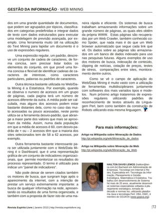 dos em uma grande quantidade de documentos,
que podem ser agrupados por tópicos, classifica-
dos em categorias predefinidas e integrar dados
de texto com dados estruturados para executar
uma modelagem de previsão avançada, por ex-
emplo. Uma ferramenta muito útil na utilização
do Text Mining para lapidar um documento é o
uso de expressões regulares.
Uma expressão regular, um padrão, descre-
ve um conjunto de cadeia de caracteres, de for-
ma concisa, sem precisar listar todos os
elementos do conjunto, em que provê uma for-
ma concisa e flexível de identificar cadeias de ca-
racteres de interesse, como caracteres
particulares, palavras ou padrões de caracteres.
Outra técnica bastante utilizada no Web/Da-
ta Mining é a Estatística. Por exemplo, quando
se observa o numero de acessos em um grupo
de páginas, cada pagina terá um número de
acessos diferente da outra. A média pode ser cal-
culada, mas alguns dos acessos podem estar
bastante distantes dela, como no caso das mui-
to acessadas ou pouco acessadas, neste ponto
utiliza-se a ferramenta desvio-padrão, que abran-
ge a maior parte dos valores que mais se aproxi-
mam da média. Assim, numa dada população
em que a média de acessos é 60, com desvio-pa-
drão de + ou – 2 acessos têm que a maioria dos
sites selecionados tem de 58 a 62 acessos, por
exemplo.
Outra ferramenta bastante interessante pa-
ra ser utilizada juntamente com o Web/Data Mi-
ning é o Dashboard, que é uma representação
gráfica de um conjunto de indicadores organizaci-
onais, que permite monitorizar os resultados do
processo representado. O termo é utilizado para
indicar um "painel de indicadores“.
Não pode deixar de serem citados também
os motores de busca, que surgiram logo após o
aparecimento da internet, com a intenção de
prestar um serviço extremamente importante: a
busca de qualquer informação na rede, apresen-
tando os resultados de uma forma organizada, e
também com a proposta de fazer isto de uma ma-
neira rápida e eficiente. Os sistemas de busca
trabalham armazenando informações sobre um
grande número de páginas, as quais eles obtêm
da própria WWW. Estas páginas são recupera-
das por um Web Crawler, também conhecido co-
mo Spider, que nada mais é do que um Web
browser automatizado que segue cada link que
vê. Os dados sobre as páginas são armazena-
dos em um banco de dados indexado para uso
nas pesquisas futuras. Alguns exemplos de uso
dos motores de busca, indexação de conteúdo,
clipping de notícias, cotação de preços, testes
de stress, comparações entre sites, monitora-
mento dentre outros.
Como se vê o campo de aplicação do
Web/Data Mining é muito vasto com a utilização
de ferramentas multidisciplinares juntamente
com softwares dos mais variados tipos e mode-
los. Num próximo artigo trataremos de expres-
sões regulares utilizando padrões de
reconhecimento de textos através da Lingua-
gem Perl, bem como também da construção de
Robots utilizando esta mesma linguagem.
Artigo na Wikipedia sobre Mineração de Dados
http://pt.wikipedia.org/wiki/Mineração_de_dados
Artigo na Wikipedia sobre Mineração da Web
http://pt.wikipedia.org/wiki/Mineração_da_Web
|72
HAILTON DAVID LEMOS (hailton@ter-
ra.com.br) Bacharel em Administração de
Empresas, Tecnologo em Internet e Re-
des, Especialista em: Tecnologia da Infor-
mação, Planejamento e Gestão
Estratégica, Matemática e Estatistica. Tra-
balha com desenvolvimento de Sistema
há mais de 20 anos, atualmente desenvol-
ve sistemas especialistas voltados à pla-
nejamento estratégico, tomada de
decisão e normas iso, utilizando platafor-
ma Java e tecnologia Perl, VBA, OWC, é
membro do GOJAVA (www.gojava.org).
Para mais informações:
Revista Espírito Livre | Janeiro 2010 | http://revista.espiritolivre.org
GESTÃO DA INFORMAÇÃO · WEB MINING
 
