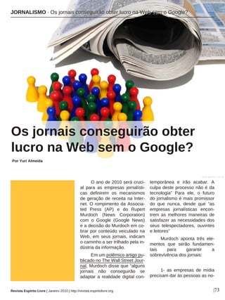 O ano de 2010 será cruci-
al para as empresas jornalísti-
cas definirem os mecanismos
de geração de receita na Inter-
net. O rompimento da Associa-
ted Press (AP) e do Rupert
Murdoch (News Corporation)
com o Google (Google News)
e a decisão do Murdoch em co-
brar por conteúdo veiculado na
Web, em seus jornais, indicam
o caminho a ser trilhado pela in-
dústria da informação.
Em um polêmico artigo pu-
blicado no The Wall Street Jour-
nal, Murdoch disse que “alguns
jornais não conseguirão se
adaptar a realidade digital con-
temporânea e irão acabar. A
culpa deste processo não é da
tecnologia” Para ele, o futuro
do jornalismo é mais promissor
do que nunca, desde que “as
empresas jornalísticas encon-
trem as melhores maneiras de
satisfazer as necessidades dos
seus telespectadores, ouvintes
e leitores”
Murdoch aponta três ele-
mentos que serão fundamen-
tais para garantir a
sobrevivência dos jornais:
1- as empresas de mídia
precisam dar às pessoas as no-
Os jornais conseguirão obter
lucro na Web sem o Google?
Por Yuri Almeida
|73
sanja gjenero - sxc.hu
Revista Espírito Livre | Janeiro 2010 | http://revista.espiritolivre.org
JJOORRNNAALLIISSMMOO ·· OOss jjoorrnnaaiiss ccoonnsseegguuiirrããoo oobbtteerr lluuccrroo nnaa WWeebb sseemm oo GGooooggllee??
 