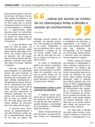|74
tícias que eles querem. De acor-
do com ele, não basta “uma pa-
rede repleta de prêmios e um
circulação em declínio”. Murdo-
ch frisa ainda que os jornais
precisam investir em novos mei-
os de distribuição e a mobilida-
de é palavra-chave deste
processo pois “os consumido-
res de notícias não querem es-
tar presos em suas casas ou
escritórios para obterem notíci-
as favoritas”.
2- o bom jornalismo não
pode ser feito de graça. “Os
consumidores precisam pagar
pelas notícias oferecidas na In-
ternet. Os críticos dizem que
as pessoas não vão pagar,
mas os nossos leitores são inte-
ligentes o suficiente para saber
que nada é de graça”, defende
o magnata.
Para ele, o modelo de ne-
gócio baseado em publicidade
on-line não pode sustentar os
jornais mesmo que ocorra um
aumento dos anunciantes. Mur-
doch alfineta indiretamente o
Google quando diz que “eles es-
tão se alimentando dos esfor-
ços e suor dos outros” e diz se
sentir “roubado” quando al-
guns veículos reescrevem as
matérias publicadas em seus
jornais, sem ao menos dar cré-
dito ao autor da matéria. Por
fim, diz estar aberto para dife-
rentes modelos de remunera-
ção, mas nada sairá de graça.
3- Governo deve “livrar”
jornais de regulamentações e
não deve financiar a mídia. So-
bre a regulamentação, Murdo-
ch diz que as regras são
obsoletas, quando impede, por
exemplo, as pessoas possuí-
rem uma estação de televisão
e um jornal. “Atualmente, a
sua concorrência não é neces-
sariamente a estação de TV
na mesma cidade. Pode ser
um site do outro lado do mun-
do, ou mesmo um ícone no te-
lefone celular.
Já sobre o investimento
público em jornais é classifica-
do como “assustador” para
quem se preocupa com a liber-
dade de expressão, uma vez
que os jornais devem ser um
contrapeso aos governos. “Os
lucros garantem a independên-
cia dos jornais”, finaliza.
Comentários sobre o pen-
samento do Murdoch
O magnata acerta quan-
do diz que as “empresas de mí-
dia precisam dar às pessoas
as notícias que eles querem” e
quando destaca a necessidade
de convergência e multimidiali-
dade das notícias.
Sobre o financiamento pú-
blico de jornais, os governos de-
vem investir em experiências
públicas e/ou estatais, visando
a pluralidade de discursos, o
regionalismo e as culturas lo-
cais e não na lógica mercadoló-
gica das empresas de
comunicação. Já em relação
ao “deixar fazer, deixar passar”
é discurso velho de empresá-
rio que ninguém se engana.
Porém, cobrar por acesso
ao conteúdo no ciberespaço li-
mita a difusão e acesso ao co-
nhecimento. Os leitores são
inteligentes ao ponto de desco-
brirem mecanismos para ler os
jornais do Murdoch de outra
forma. Após analisar diversas
pesquisas sobre a intenção
dos leitores pagarem por con-
teúdo na Web, o blog PDA do
Guardian, aponta que a média
de consumidores que aceitari-
am a cobrança é de apenas
21,8% (a pesquisa se concen-
trou em países da Europa). Ob-
viamente, cada estudo sinaliza
um cenário diferente, mas é
claro que se os jornais preten-
dem cobrar vão precisar con-
vencer o leitor a fazê-lo.
Por outro lado, a decisão
de cobrar pelas notícias, certa-
mente irá diminuir o número de
leitores e, principalmente, a in-
...cobrar por acesso ao conteú-
do no ciberespaço limita a difusão e
acesso ao conhecimento.
Yuri Almeida
Revista Espírito Livre | Janeiro 2010 | http://revista.espiritolivre.org
JORNALISMO · Os jornais conseguirão obter lucro na Web sem o Google?
 