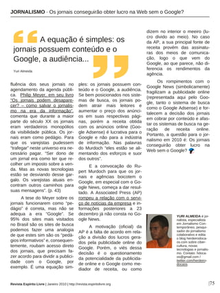 |75
fluência dos seus jornais no
agendamento da agenda públi-
ca. Philip Meyer, em seu livro
“Os jornais podem desapare-
cer? – como salvar o jornalis-
mo na era da informação”,
comenta que durante a maior
parte do século XX os jornais
eram verdadeiros monopólios
da visibilidade pública. Os jor-
nais eram como pedágio. Para
que os varejistas pudessem
“trafegar” neste universo era ne-
cessário pagar. “Ser dono de
um jornal era como ter que re-
colher um imposto sobre a ven-
da. Mas as novas tecnologias
estão se desviando desse gar-
galo. Os varejistas atuais en-
contram outros caminhos para
suas mensagens”. (p. 43)
A tese do Meyer sobre os
jornais funcionarem como “pe-
dágio” é correta, mas não se
adequa a era “Google”. Se
95% dos sites mais visitados
no Brasil são os sites de busca
podemos fazer uma analogia
de que estes sim são os “pedá-
gios informativos” e, consequen-
temente, roubam acesso direto
dos jornais, que precisam fa-
zer acordo para dividir a publici-
dade com o Google, por
exemplo. É uma equação sim-
ples: os jornais possuem con-
teúdo e o Google, a audiência.
Se bem posicionados nos siste-
mas de busca, os jornais po-
dem atrair mais leitores e
aumentar o preço dos anúnci-
os em suas respectivas pági-
nas, porém a receita obtida
com os anúncios online (Goo-
gle Adsense) é lucrativa para o
Google e não para a indústria
de informação. Nas palavras
do Murdoch “eles estão se ali-
mentando dos esforços e suor
dos outros”.
E a convocação do Ru-
pert Murdoch para que os jor-
nais e agências boicotem o
Google, em especial com o Go-
ogle News, começa a dar resul-
tado. A Associated Press (AP)
rompeu a relação com o servi-
ço de notícias da empresa e in-
formações posteriores a 23
dezembro já não consta no Go-
ogle News.
A motivação (oficial) da
AP é a falta de acordo em rela-
ção a divisão dos lucros gera-
dos pela publicidade online do
Google. Porém, o viés dessa
decisão é o questionamento
da potencialidade da publicida-
de online e o Google como me-
diador de receita, ou como
dizem no interior o meeiro (lu-
cro divido ao meio). No caso
da AP, a sua principal fonte de
receita provém das assinatu-
ras dos meios de comunica-
ção, logo o que vem do
Google, ao que parece, não di-
ferencia os rendimentos da
agência.
Os rompimentos com o
Google News (simbolicamente)
fragilizam a publicidade online
(representada aqui pelo Goo-
gle, tanto o sistema de busca
como o Google Adsense) e for-
talecem a decisão dos jornais
em cobrar por conteúdo e afas-
tar os sistemas de busca na ge-
ração de receita online.
Portanto, a questão para o jor-
nalismo em 2010 é: Os jornais
conseguirão obter lucro na
Web sem o Google?
A equação é simples: os
jornais possuem conteúdo e o
Google, a audiência...
Yuri Almeida
Revista Espírito Livre | Janeiro 2010 | http://revista.espiritolivre.org
YURI ALMEIDA é jor-
nalista, especialista
em Jornalismo Con-
temporâneo, pesqui-
sador do jornalismo
colaborativo e edita
o blog herdeirodoca-
os.com sobre ciber-
cultura, novas
tecnologias e jornalis-
mo. Contato: hdoca-
os@gmail.com /
twitter.com/herdeiro-
docaos.
JORNALISMO · Os jornais conseguirão obter lucro na Web sem o Google?
 