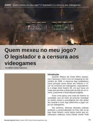 Introdução
Quando Mateus da Costa Meira assassi-
nou 3 pessoas e feriu 4 em um shopping em de-
zembro de 1999, a imprensa logo estabeleceu
como principal causa desse ato violento o “ví-
cio” do criminoso em videogames, especialmen-
te o antigo Duke Nukem 3D, em que havia um
mapa que permitia a destruição da tela de um ci-
nema, justamente o local daquela tragédia.
Esse crime gerou uma onda de histeria na
sociedade, que ao invés de procurar investigar
as razões sociais e psicológicas por trás desse
ato covarde e cruel, logo determinou a jogar cul-
pa nos videogames.
Ato contínuo, diversas decisões judiciais
proibiram a comercialização no País não só do
jogo Duke Nukem, como vários outros que en-
volvessem violência, como Postal, Grand Theft
JURIS · Quem mexeu no meu jogo? O legislador e a censura aos videogames
Quem mexeu no meu jogo?
O legislador e a censura aos
videogames
Por Walter Aranha Capanema
|76
DIVULGAÇÃO
Revista Espírito Livre | Janeiro 2010 | http://revista.espiritolivre.org
 