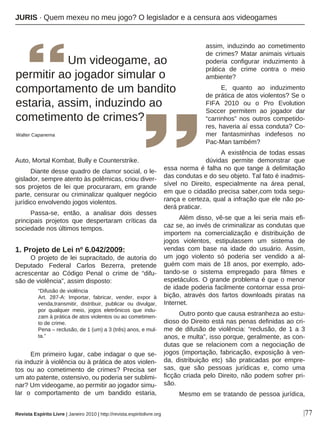 |77
Auto, Mortal Kombat, Bully e Counterstrike.
Diante desse quadro de clamor social, o le-
gislador, sempre atento às polêmicas, criou diver-
sos projetos de lei que procuraram, em grande
parte, censurar ou criminalizar qualquer negócio
jurídico envolvendo jogos violentos.
Passa-se, então, a analisar dois desses
principais projetos que despertaram críticas da
sociedade nos últimos tempos.
1. Projeto de Lei nº 6.042/2009:
O projeto de lei supracitado, de autoria do
Deputado Federal Carlos Bezerra, pretende
acrescentar ao Código Penal o crime de “difu-
são de violência”, assim disposto:
“Difusão de violência
Art. 287-A: Importar, fabricar, vender, expor à
venda,transmitir, distribuir, publicar ou divulgar,
por qualquer meio, jogos eletrônicos que indu-
zam à prática de atos violentos ou ao cometimen-
to de crime.
Pena – reclusão, de 1 (um) a 3 (três) anos, e mul-
ta.”
Em primeiro lugar, cabe indagar o que se-
ria induzir à violência ou à prática de atos violen-
tos ou ao cometimento de crimes? Precisa ser
um ato patente, ostensivo, ou poderia ser sublimi-
nar? Um videogame, ao permitir ao jogador simu-
lar o comportamento de um bandido estaria,
assim, induzindo ao cometimento
de crimes? Matar animais virtuais
poderia configurar induzimento à
prática de crime contra o meio
ambiente?
E, quanto ao induzimento
de prática de atos violentos? Se o
FIFA 2010 ou o Pro Evolution
Soccer permitem ao jogador dar
“carrinhos” nos outros competido-
res, haveria aí essa conduta? Co-
mer fantasminhas indefesos no
Pac-Man também?
A existência de todas essas
dúvidas permite demonstrar que
essa norma é falha no que tange à delimitação
das condutas e do seu objeto. Tal fato é inadmis-
sível no Direito, especialmente na área penal,
em que o cidadão precisa saber,com toda segu-
rança e certeza, qual a infração que ele não po-
derá praticar.
Além disso, vê-se que a lei seria mais efi-
caz se, ao invés de criminalizar as condutas que
importem na comercialização e distribuição de
jogos violentos, estipulassem um sistema de
vendas com base na idade do usuário. Assim,
um jogo violento só poderia ser vendido a al-
guém com mais de 18 anos, por exemplo, ado-
tando-se o sistema empregado para filmes e
espetáculos. O grande problema é que o menor
de idade poderia facilmente contornar essa proi-
bição, através dos fartos downloads piratas na
Internet.
Outro ponto que causa estranheza ao estu-
dioso do Direito está nas penas definidas ao cri-
me de difusão de violência: “reclusão, de 1 a 3
anos, e multa”, isso porque, geralmente, as con-
dutas que se relacionem com a negociação de
jogos (importação, fabricação, exposição à ven-
da, distribuição etc) são praticadas por empre-
sas, que são pessoas jurídicas e, como uma
ficção criada pelo Direito, não podem sofrer pri-
são.
Mesmo em se tratando de pessoa jurídica,
Um videogame, ao
permitir ao jogador simular o
comportamento de um bandito
estaria, assim, induzindo ao
cometimento de crimes?
Walter Capanema
JURIS · Quem mexeu no meu jogo? O legislador e a censura aos videogames
Revista Espírito Livre | Janeiro 2010 | http://revista.espiritolivre.org
 