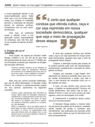 a nossa legislação admite a sua
responsabilização penal. Cabe
dizer que a Lei de Crimes Ambi-
entais (Lei Federal nº 9.605/98)
permitiu a imposição de sanções
penais às pessoas jurídicas,
compatíveis com as suas carac-
terísticas[1].
Com isso, se realmente
existir o referido crime, a sua
aplicação estará impossibilitada
às empresas, pois não lhes apli-
ca as sanções privativas de liber-
dade.
2. Projeto de Lei nº
170/2006:
Esse projeto, de autoria do Senador Valdir
Raupp, modifica o art. 20, §2º da lei que trata
dos preconceitos de raça e cor (Lei 7.716/89), pa-
ra criminalizar condutas que importem na divulga-
ção de jogos ofensivos:
“Fabricar, importar, distribuir, ter em depósito ou
comercializar jogos de videogames ofensivos
aos costumes ou às tradições dos povos, bem co-
mo a seus cultos, credos, religiões ou símbolos.
Pena - reclusão de um a três anos e multa.”
Mais uma vez, temos condutas indefinidas,
que são de difícil delimitação. O Senador Valter
Pereira, ao analisar o supramencionado projeto
em seu parecer, apresentou os seguintes
exemplos:
“Embora sejam classificados pelo Ministério da
Justiça, alguns jogos de videogame desprezam,
notadamente, o comportamento correto das crian-
ças, ensinando palavrões. Em outros, os “gays”
são mortos e as religiões, tais como o satanis-
mo, budismo, hinduísmo, judaísmo e o cristianis-
mo, são ofendidas.
Sobre o cristianismo, vê-se em alguns jogos al-
guém bater em anjos, enquanto se escuta um co-
ral católico. É comum um superbandido bater
asas pelo inferno antes da batalha final, ou até
derrotar Jesus e seus doze apóstolos, embora te-
nham nomes engraçados”.
É certo que qualquer conduta que ofenda
cultos, raça e cor seja reprimida em nossa socie-
dade democrática, qualquer que seja o meio de
propagação desse ataque.
Todavia, a definição trazida pelo projeto de
lei poderá permitir toda sorte de interpretações,
praticamente inviabilizando o mercado de video-
games no Brasil.
Imagine, por exemplo, o jogo Diablo. Sim-
patizantes do satanismo poderão dizer que o jo-
go retrata erroneamente o diabo, que não é
mau, e nem deveria ser mostrado como um vi-
lão ceifador de vidas.
E mais: um dos clichês mais comuns dos
jogos, a batalha na igreja/catedral? Ocorreu em
Castle Wolfenstein, nas séries Call of Duty e
Medal of Honor e mais um sem número de vide-
ogames: seria um desrespeito à fé cristã?
É inadmissível a existência dessa contro-
vérsia em normas penais!
O Senador Raupp adotou o mesmo siste-
ma de penas do projeto de lei anterior, estabele-
cendo sanção de prisão à condutas que,
normalmente, são praticadas por pessoas jurídi-
cas, remetendo o leitor ao que foi afirmado no tó-
pico correspondente.
É certo que qualquer
conduta que ofenda cultos, raça e
cor seja reprimida em nossa
sociedade democrática, qualquer
que seja o meio de propagação
desse ataque.
Walter Capanema
|78
JURIS · Quem mexeu no meu jogo? O legislador e a censura aos videogames
Revista Espírito Livre | Janeiro 2010 | http://revista.espiritolivre.org
 