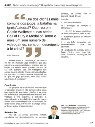 Merece crítica a criminalização da conduta
de “ter em depósito” jogo eletrônico que seja
ofensivo à costumes/religiões. Imagine, por ex-
emplo, que alguém tenha, guardado em sua ca-
sa, sem qualquer uso, um videogame que
ofenda alguma religião. Embora sem dúvida algu-
ma seja uma conduta moralmente reprovável, se-
rá que um jogo guardado, sem uso, causa
algum dano à sociedade?
Conclusão
Os projetos de lei analisados mostram que
o legislador brasileiro não compreendeu ainda
que a proteção aos cultos, religiões e até mes-
mo à sociedade não pode ser feita de forma a in-
viabilizar a livre iniciativa, o comércio, e,
principalmente, a liberdade de expressão, que é
a mais importante conquista de um País que, du-
rante muitos anos, sofreu com a amarga censu-
ra de um regime antidemocrático.
Referências
Art. 21. As penas aplicáveis isolada,
cumulativa ou alternativamente às pessoas
jurídicas, de acordo com o
disposto no art. 3º, são:
I - multa;
II - restritivas de direitos;
III - prestação de serviços à
comunidade.
Art. 22. As penas restritivas
de direitos da pessoa jurídica são:
I - suspensão parcial ou total de
atividades;
II - interdição temporária de
estabelecimento, obra ou
atividade;
III - proibição de contratar com o
Poder Público, bem como dele
obter subsídios, subvenções ou
doações.
|79
WALTER CAPANEMA é professor da
Escola da Magistratura do Estado do Rio de
Janeiro – EMERJ (Brasil). Formado pela
Universidade Santa Úrsula - USU. Advogado
no Estado do Rio de Janeiro. Email:
waltercapanema@globo.com
Revista Espírito Livre | Janeiro 2010 | http://revista.espiritolivre.org
JURIS · Quem mexeu no meu jogo? O legislador e a censura aos videogames
Um dos clichês mais
comuns dos jogos, a batalha na
igreja/catedral? Ocorreu em
Castle Wolfestein, nas séries
Call of Duty e Medal of Honor e
mais um sem número de
videogames: seria um desreipeito
à fé cristã?
Walter Capanema
 