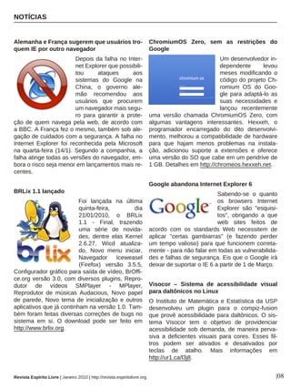 Revista Espírito Livre | Janeiro 2010 | http://revista.espiritolivre.org
NOTÍCIAS
|08
Alemanha e França sugerem que usuários tro-
quem IE por outro navegador
Depois da falha no Inter-
net Explorer que possibili-
tou ataques aos
sistemas do Google na
China, o governo ale-
mão recomendou aos
usuários que procurem
um navegador mais segu-
ro para garantir a prote-
ção de quem navega pela web, de acordo com
a BBC. A França fez o mesmo, também sob ale-
gação de cuidados com a segurança. A falha no
Internet Explorer foi reconhecida pela Microsoft
na quarta-feira (14/1). Segundo a companhia, a
falha atinge todas as versões do navegador, em-
bora o risco seja menor em lançamentos mais re-
centes.
BRLix 1.1 lançado
Foi lançada na última
quinta-feira, dia
21/01/2010, o BRLix
1.1 - Final, trazendo
uma série de novida-
des, dentre elas Kernel
2.6.27, Wicd atualiza-
do, Novo menu iniciar,
Navegador Iceweasel
(Firefox) versão 3.5.5,
Configurador gráfico para saída de vídeo, BrOffi-
ce.org versão 3.0, com diversos plugins, Repro-
dutor de vídeos SMPlayer - MPlayer,
Reprodutor de músicas Audacious, Novo papel
de parede, Novo tema de inicialização e outros
aplicativos que já continham na versão 1.0. Tam-
bém foram feitas diversas correções de bugs no
sistema em si. O download pode ser feito em
http://www.brlix.org.
ChromiumOS Zero, sem as restrições do
Google
Um desenvolvedor in-
dependente levou
meses modificando o
código do projeto Ch-
romium OS do Goo-
gle para adaptá-lo as
suas necessidades e
lançou recentemente
uma versão chamada ChromiumOS Zero, com
algumas vantagens interessantes. Hexxeh, o
programador encarregado do dito desenvolvi-
mento, melhorou a compatibilidade de hardware
para que hajam menos problemas na instala-
ção, adicionou suporte a extensões e oferece
uma versão do SO que cabe em um pendrive de
1 GB. Detalhes em http://chromeos.hexxeh.net.
Google abandona Internet Explorer 6
Sabendo-se o quanto
os browsers Internet
Explorer são "esquisi-
tos", obrigando a que
web sites feitos de
acordo com os standards Web necessitem de
aplicar "certas gambiarras" (e fazendo perder
um tempo valioso) para que funcionem correta-
mente - para não falar em todas as vulnerabilida-
des e falhas de segurança. Eis que o Google irá
deixar de suportar o IE 6 a partir de 1 de Março.
Visocor – Sistema de acessibilidade visual
para daltônicos no Linux
O Instituto de Matemática e Estatística da USP
desenvolveu um plugin para o compiz-fusion
que provê acessibilidade para daltônicos. O sis-
tema Visocor tem o objetivo de providenciar
acessibilidade sob demanda, de maneira perva-
siva a deficientes visuais para cores. Esses fil-
tros podem ser ativados e desativados por
teclas de atalho. Mais informações em
http://ur1.ca/l3j8.
 