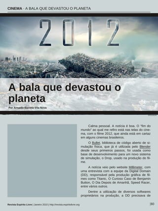 Calma pessoal. A notícia é boa. O “fim do
mundo” ao qual me refiro está nas telas do cine-
ma, com o filme 2012, que ainda está em cartaz
em alguns cinemas brasileiros.
O Bullet, biblioteca de código aberto de si-
mulação física, que já é utilizada pelo Blender
desde seus primeiros passos, foi usada como
base de desenvolvimento para um novo sistema
de simulação, o Drop, usado na produção do fil-
me.
A notícia veio pelo website Millimeter, com
uma entrevista com a equipe da Digital Domain
(DD), responsável pela produção gráfica de fil-
mes como Titanic, O Curioso Caso de Benjamin
Button, O Dia Depois de Amanhã, Speed Racer,
entre vários outros.
Dentre a utilização de diversos softwares
proprietários na produção, a DD precisava de
A bala que devastou o
planeta
Por Arnaldo Barreto Vila Nova
|80Revista Espírito Livre | Janeiro 2010 | http://revista.espiritolivre.org
CINEMA · A BALA QUE DEVASTOU O PLANETA
DIVULGAÇÃO
 