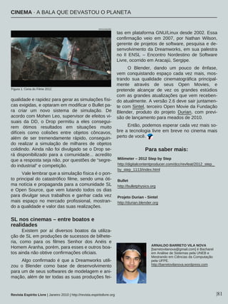 qualidade e rapidez para gerar as simulações físi-
cas exigidas, e optaram em modificar o Bullet pa-
ra criar um novo sistema de simulação. De
acordo com Mohen Leo, supervisor de efeitos vi-
suais da DD, o Drop permitiu a eles consegui-
rem ótimos resultados em situações muito
difíceis como colisões entre objetos côncavos,
além de ser tremendamente rápido, conseguin-
do realizar a simulação de milhares de objetos
colidindo. Ainda não foi divulgado se o Drop se-
rá disponibilizado para a comunidade... acredito
que a resposta seja não, por questões de “segre-
do industrial” e competição.
Vale lembrar que a simulação física é o pon-
to principal do catastrófico filme, sendo uma óti-
ma notícia e propaganda para a comunidade SL
e Open Source, que vem lutando todos os dias
para divulgar seus trabalhos e ganhar cada vez
mais espaço no mercado profissional, mostran-
do a qualidade e valor das suas realizações.
SL nos cinemas – entre boatos e
realidades
Existem por aí diversos boatos da utiliza-
ção de SL em produções de sucessos de bilhete-
ria, como para os filmes Senhor dos Anéis e
Homem Aranha, porém, para esses e outros boa-
tos ainda não obtive confirmações oficiais.
Algo confirmado é que a Dreamworks utili-
zou o Blender como base de desenvolvimento
para um de seus softwares de modelagem e ani-
mação, além de ter todas as suas produções fei-
tas em plataforma GNU/Linux desde 2002. Essa
confirmação veio em 2007, por Nathan Wilson,
gerente de projetos de software, pesquisa e de-
senvolvimento da Dreamworks, em sua palestra
no II ENSL – Encontro Nordestino de Software
Livre, ocorrido em Aracajú, Sergipe.
O Blender, dando um pouco de ênfase,
vem conquistando espaço cada vez mais, mos-
trando sua qualidade cinematográfica principal-
mente através de seus Open Movies, e
pretende alcançar de vez os grandes estúdios
com as grandes atualizações que vem receben-
do atualmente. A versão 2.6 deve sair juntamen-
te com Sintel, terceiro Open Movie da Fundação
Blender, produto do projeto Durian, com previ-
são de lançamento para meados de 2010.
Então, podemos esperar cada vez mais so-
bre a tecnologia livre em breve no cinema mais
perto de você.
|81
Milimeter – 2012 Step by Step
http://digitalcontentproducer.com/dcc/revfeat/2012_step_
by_step_1113/index.html
Bullet
http://bulletphysics.org
Projeto Durian - Sintel
http://durian.blender.org
ARNALDO BARRETO VILA NOVA
[barretovilanova@gmail.com] é Bacharel
em Análise de Sistemas pela UNEB e
Mestrando em Ciências da Computação
pela UFPE.
http://barretovilanova.wordpress.com
Para saber mais:
Revista Espírito Livre | Janeiro 2010 | http://revista.espiritolivre.org
Figura 1: Cena do Filme 2012
CINEMA · A BALA QUE DEVASTOU O PLANETA
DIVULGAÇÃO
 