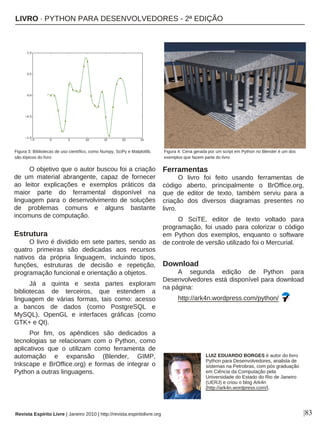 |83
O objetivo que o autor buscou foi a criação
de um material abrangente, capaz de fornecer
ao leitor explicações e exemplos práticos da
maior parte do ferramental disponível na
linguagem para o desenvolvimento de soluções
de problemas comuns e alguns bastante
incomuns de computação.
Estrutura
O livro é dividido em sete partes, sendo as
quatro primeiras são dedicadas aos recursos
nativos da própria linguagem, incluindo tipos,
funções, estruturas de decisão e repetição,
programação funcional e orientação a objetos.
Já a quinta e sexta partes exploram
bibliotecas de terceiros, que estendem a
linguagem de várias formas, tais como: acesso
a bancos de dados (como PostgreSQL e
MySQL), OpenGL e interfaces gráficas (como
GTK+ e Qt).
Por fim, os apêndices são dedicados a
tecnologias se relacionam com o Python, como
aplicativos que o utilizam como ferramenta de
automação e expansão (Blender, GIMP,
Inkscape e BrOffice.org) e formas de integrar o
Python a outras linguagens.
Ferramentas
O livro foi feito usando ferramentas de
código aberto, principalmente o BrOffice.org,
que de editor de texto, também serviu para a
criação dos diversos diagramas presentes no
livro.
O SciTE, editor de texto voltado para
programação, foi usado para colorizar o código
em Python dos exemplos, enquanto o software
de controle de versão utilizado foi o Mercurial.
Download
A segunda edição de Python para
Desenvolvedores está disponível para download
na página:
http://ark4n.wordpress.com/python/
LUIZ EDUARDO BORGES é autor do livro
Python para Desenvolvedores, analista de
sistemas na Petrobras, com pós graduação
em Ciência da Computação pela
Universidade do Estado do Rio de Janeiro
(UERJ) e criou o blog Ark4n
[http://ark4n.wordpress.com/].
Revista Espírito Livre | Janeiro 2010 | http://revista.espiritolivre.org
Figura 3: Bibliotecas de uso científico, como Numpy, SciPy e Matplotlib,
são tópicos do livro
Figura 4: Cena gerada por um script em Python no Blender é um dos
exemplos que fazem parte do livro
LIVRO · PYTHON PARA DESENVOLVEDORES - 2ª EDIÇÃO
 