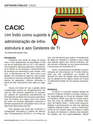Introdução
Empresas vem sendo ao longo do tempo
mais e mais dependentes de tecnologias e hoje
em dia as instituições têm na TIC1 o seu diferen-
cial competitivo seja para aprimorar o atendimen-
to ao cliente ou na pesquisa e desenvolvimento
de produtos que alavanquem mais vendas. Com
isso, a infra-estrutura de TIC, bem como a sua
gestão, vem tornando-se cada vez mais comple-
xa devido às inúmeras estações de trabalho, ser-
vidores de aplicações, serviços oferecidos e
ativos de rede necessários como apoio ao negó-
cio.
Houve um tempo em que a gestão dessa
complexidade deveria ser obrigatoriamente ma-
nual por não existirem programas de computa-
dor capazes de automatizar procedimentos de
levantamento de dados dos recursos computacio-
nais. No entanto, já a alguns anos isso mudou
por haver no mercado aplicações comerciais e
também programas de computador livres e de có-
digo fonte aberto para esse fim.
Para aqueles que ainda não conhecem, o
Configurador Automático e Coletor de Informa-
ções Computacionais (CACIC) é, em linhas ge-
rais, uma ferramenta que realiza o levantamento
de dados de hardware e software e esse artigo
visa abordar alguns dos marcos históricos, da-
dos técnicos referentes ao seu desenvolvimento
e do processo de inventário de TI2.
Assim, os profissionais envolvidos na admi-
nistração de infra-estrutura de TI terão informa-
ções que irão subsidiá-los na tomada de
decisão em favor da adoção dessa ferramenta
que os apoiará em ter alguns cliques de mouse
os dados/informações de seu parque computaci-
onal.
Histórico
O CACIC é o primeiro software público do
Governo Federal e também o primeiro sistema a
ser disponibilizado no Portal do Software Públi-
co Brasileiro (SPB)3 mas não foi sempre assim.
Nos idos anos de 2000/2001 a unidade Data-
prev4 do Espírito Santo – tendo como responsa-
bilidade o gerenciamento da rede das agências
Dataprev daquele Estado – iniciou o desenvolvi-
mento de um sistema capaz de realizar a coleta
de dados de hardware e software das estações
de trabalho sob sua responsabilidade. Apesar
SOFTWARE PÚBLICO · CACIC
Por Adriano dos Santos Vieira
Revista Espírito Livre | Janeiro 2010 | http://revista.espiritolivre.org |84
CACIC
Um Índio como suporte à
administração de infra-
estrutura e aos Gestores de TI
 