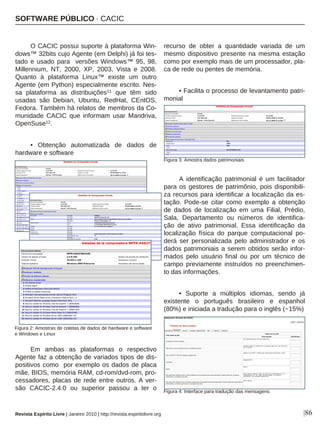 |86
O CACIC possui suporte à plataforma Win-
dows™ 32bits cujo Agente (em Delphi) já foi tes-
tado e usado para versões Windows™ 95, 98,
Millennium, NT, 2000, XP, 2003, Vista e 2008.
Quanto à plataforma Linux™ existe um outro
Agente (em Python) especialmente escrito. Nes-
sa plataforma as distribuições11 que têm sido
usadas são Debian, Ubuntu, RedHat, CEntOS,
Fedora. Também há relatos de membros da Co-
munidade CACIC que informam usar Mandriva,
OpenSuse12.
• Obtenção automatizada de dados de
hardware e software
Em ambas as plataformas o respectivo
Agente faz a obtenção de variados tipos de dis-
positivos como por exemplo os dados de placa
mãe, BIOS, memória RAM, cd-rom/dvd-rom, pro-
cessadores, placas de rede entre outros. A ver-
são CACIC-2.4.0 ou superior passou a ter o
recurso de obter a quantidade variada de um
mesmo dispositivo presente na mesma estação
como por exemplo mais de um processador, pla-
ca de rede ou pentes de memória.
• Facilita o processo de levantamento patri-
monial
A identificação patrimonial é um facilitador
para os gestores de patrimônio, pois disponibili-
za recursos para identificar a localização da es-
tação. Pode-se citar como exemplo a obtenção
de dados de localização em uma Filial, Prédio,
Sala, Departamento ou números de identifica-
ção de ativo patrimonial. Essa identificação da
localização física do parque computacional po-
derá ser personalizada pelo administrador e os
dados patrimoniais a serem obtidos serão infor-
mados pelo usuário final ou por um técnico de
campo previamente instruídos no preenchimen-
to das informações.
• Suporte a múltiplos idiomas, sendo já
existente o português brasileiro e espanhol
(80%) e iniciada a tradução para o inglês (~15%)
Revista Espírito Livre | Janeiro 2010 | http://revista.espiritolivre.org
Figura 2: Amostras de coletas de dados de hardware e software
e Windows e Linux
SOFTWARE PÚBLICO · CACIC
Figura 3: Amostra dados patrimoniais
Figura 4: Interface para tradução das mensagens
 