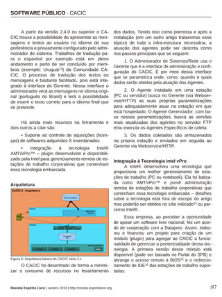 |87
A partir da versão 2.4.0 ou superior o CA-
CIC trouxe a possibilidade de apresentar as men-
sagens e textos ao usuário no idioma de sua
preferência e previamente configurado pelo admi-
nistrador do sistema. Trabalhos de tradução pa-
ra o espanhol por exemplo está em pleno
andamento e perto de ser concluído por mem-
bros (exemplo: Uruguai13) da Comunidade CA-
CIC. O processo de tradução dos textos ou
mensagens é bastante facilitado, pois está inte-
grado à interface do Gerente. Nessa interface o
administrador verá as mensagens no idioma origi-
nal (português do Brasil) e terá a possibilidade
de inserir o texto correto para o idioma final que
se pretende.
Há ainda mais recursos na ferramenta e
dois outros a citar são:
• Suporte ao controle de aquisições (licen-
ças) de softwares adquiridos X inventariados
• Integração à tecnologia Intel®
AMT/vPro™ – plugin desenvolvido e disponibili-
zado pela Intel para gerenciamento remoto de es-
tações de trabalho corporativas que contenham
essa tecnologia embarcada.
Arquitetura
O CACIC foi desenhado de forma a minimi-
zar o consumo de recursos no levantamento
dos dados. Tendo isso como premissa e após a
instalação (em um outro artigo trataremos esse
tópico) de toda a infra-estrutura necessária, a
atuação dos agentes pode ser descrita como
nos passos principais que se seguem:
1. O Administrador de Sistemas/Rede usa o
Gerente que é a interface de administração e confi-
guração do CACIC. É por meio dessa interface
que se parametriza onde, como, quando e quais
dados serão obtidos pela atuação dos Agentes.
2. O Agente instalado em uma estação
(PC ou servidor) busca no Gerente (via Webser-
vice/HTTP) as suas próprias parametrizações
para adequadamente atuar na estação em que
está hospedado. O Agente Gerenciador, com ba-
se nessas parametrizações, busca as versões
mais atualizadas dos agentes no servidor FTP
e/ou executa os Agentes Específicos de coleta.
3. Os dados coletados são armazenados
na própria estação e enviados em seguida ao
Gerente via Webservice/HTTP.
Integração à Tecnologia Intel vPro
A Intel® desenvolveu uma tecnologia que
proporciona um melhor gerenciamento de esta-
ções de trabalho (PC ou notebook). Ela foi batiza-
da como AMT/vPro™ e provê administração
remota de estações de trabalho corporativas que
contenham essa tecnologia embarcada – detalhes
sobre a tecnologia está fora do escopo do artigo
mas poderão ser obtidos no sítio indicado14 ou par-
ceiros Intel®.
Essa empresa, ao perceber a oportunidade
de apoiar um software livre nacional, fez um acor-
do de cooperação com a Dataprev. Assim, elabo-
rou e financiou um projeto para criação de um
módulo (plugin) para agregar ao CACIC a funcio-
nalidade de gerenciar a pontencialidade dessa tec-
nologia. A primeira versão desse módulo está
disponível (pode ser baixado no Portal do SPB) e
abrange o acesso remoto à BIOS15 e o redirecio-
namento de IDE16 das estações de trabalho supor-
tadas.
Revista Espírito Livre | Janeiro 2010 | http://revista.espiritolivre.org
SOFTWARE PÚBLICO · CACIC
Figura 5: Arquitetura básica do CACIC série 2.x
 