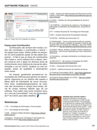 Espaço para Contribuições
Contribuições são sempre bem-vindas e to-
dos são convidados e incentivados a fazê-lo –
há espaço para todos. Muitos podem se pergun-
tar em como poderiam ajudar se não sabem pro-
gramar... O fato é que as áreas de contribuições
são muitas e, como software livre e aberto, sem-
pre conta-se com o apoio em diversas áreas de
conhecimento como melhoria do manual de admi-
nistração e uso do CACIC, atualizar ou criar tra-
duções, testes de qualidade e desempenho
entre outras.
No entanto, geralmente percebem-se ne-
cessidades de melhorias para ganhos em desem-
penho, segurança ou um sistema não sujeitos a
falhas além de solicitações de novos recursos.
Para tanto, analistas/programadores de siste-
mas são necessários e sempre bem-vindos, afi-
nal de contas estamos falando aqui de um
software. Para saber mais como contribuir aces-
se o sítio da Comunidade17 e/ou do Desenvolve-
dor18 do CACIC para obter detalhes.
Referências
|88
ADRIANO DOS SANTOS VIEIRA é
Engenheiro Mecânico formado pela
PUC/MG, Pós-graduado em MBA Gestão
Empresarial pela FGV/RJ, Pós-graduação
em Engenharia de Software pela UFMG/MG
(a concluir), Aluno Especial de Mestrado em
Sistemas Multi-agentes pela UnB/DF - conta
com mais de 15 anos de experiência em TI.
Atualmente trabalha na Politec Global IT
Services como Gestor de Produção no
Ministério do Trabalho e Emprego. É
membro da Comunidade CACIC sendo um
dos principais colaboradores e atua como
Líder do Desenvolvimento desse sistema
desde o início de 2007.
5 SISP - Sistema de Administração dos Recursos de Infor-
mação e Informática (http://www.governoeletronico.gov.br/
sisp-conteudo)
6 e-PING – Padrões de Interoperabilidade de Governo
Eletrônico
7 SLTI/MPOG – Secretaria de Logística e Tecnologia da
Informação do Ministério do Planejamento, Orçamento e
Gestão
8 ITI – Instituto Nacional de Tecnologia da Informação
9 INPI – Instituto Nacional da Propriedade Industrial
10 PDVSA - Petróleos de Venezuela S.A
11 Distribuições – Termo comumente usado por usuários
de Linux significando o trabalho de agrupar o sistema ope-
racional mais um conjunto de softwares – leia uma melhor
definição em http://pt.wikipedia.org/wiki/Distribuicao_Linux
12 Debian, Ubuntu, RedHat, CEntOS, Fedora, Mandriva e
OpenSuse – são marcas registradas por seus respectivos
detentores
13 Centrolinux - principal contribuidora na tradução para o
espanhol
14 AMT/vPro™ - são marcas e tecnologias da Intel®
(http://www.intel.com/technology/vpro)
15 SOL – Serial pela LAN (Serial Over Lan)
16 IDE-R – Redirecionamento de interface de discos
17 Portal da Comunidade CACIC - http://www.softwarepu-
blico.gov.br/ver-comunidade?community_id=3585
18 Portal do Desenvolvedor do CACIC - http://svn.softwa-
republico.gov.br/trac/cacic
Revista Espírito Livre | Janeiro 2010 | http://revista.espiritolivre.org
SOFTWARE PÚBLICO · CACIC
Figura 6: Plugin Intel vPro integrado ao sistema
1 TIC – Tecnologia da Informação e Comunicação
2 TI – Teconologia da Informação
3 SPB – Software Público Brasileiro (http://www.software-
publico.gov.br)
4 Dataprev – Empresa de Tecnologia e Informações da
Previdência Social (http://www.dataprev.gov.br)
 