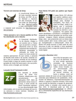 Revista Espírito Livre | Janeiro 2010 | http://revista.espiritolivre.org
Torrent com tutoriais de Gimp
A LinuxFormat liberou os
18 mais recentes tutoriais
de Gimp, em PDF, do au-
tor Michael J. Hammel,
em alta resolução. O tor-
rent pode ser descarrega-
do aqui: http://ur1.ca/l3ro
e mais informações sobre
o material você encontra no http://www.tuxra-
dar.com/gimp.
Yahoo passará a ser a busca padrão no Fire-
fox distribuído com o Ubuntu
A Canonical, distribuido-
ra do Ubuntu, chegou a
um acordo com a Yahoo
que vai permitir o compar-
tilhamento entre as duas
empresas das receitas pu-
blicitárias associadas à
utilização do motor de
busca na nova versão do
sistema operacional. Ao que consta, o pessoal
da Mozilla está ciente e de acordo, restando sa-
ber o que os usuários acharão de tal mudança.
Ficará então a cargo do usuário reverter a confi-
guração do motor de busca para o de sua prefe-
rência, como o Google, por exemplo.
Lançado Zend Framework 1.10.0
Foi lançada a versão
1.10.0 do Zend Fra-
mework, voltada para o de-
senvolvimento de
aplicações PHP. Além de
apresentar vários novos re-
cursos, a atual versão do
Zend Framework apresen-
ta sua documentação toda
reformulada, com os pontos principais de sua no-
va estrutura e novos tutoriais. Detalhes em
http://framework.zend.com.
Papa Bento XVI pede aos padres que façam
blogs
O papa Bento XVI afirmou
que padres católicos preci-
sam aprender a usar a tec-
nologia para divulgar o
evangelho. "Por Deus, te-
nham um blog!", pediu o re-
ligioso, que é conhecido
por não ser um grande en-
tusiasta da internet e com-
putadores. "Os padres são
assim desafiados a proclamar o evangelho em-
pregando as últimas gerações de recursos audi-
ovisuais - imagens, vídeos, atributos animados,
blogs, sites - que juntamente com os meios tradi-
cionais podem abrir novas visões para o diálo-
go, evangelização e catequização", disse ele.
Bento XVI ainda escreve a maior parte de seus
discursos à mão, em alemão, e seus ajudantes
mais jovens ficam a cargo de colocá-los em con-
teúdo digital.
Lançado o Banshee 1.5.3
Dia 27/01 foi lançada a ver-
são 1.5.3 do Banshee. Es-
ta nova versão apresenta
correções de diversos
bugs e ainda foram adicio-
nadas novas funções co-
mo sincronização com
dispositivos, nova forma
de buscar músicas, al-
bums e artistas, cover art
opcional, edição de cover art por drag-and-drop,
extensão para bibliotecas de audiobooks, moni-
torador de biblioteca, importador/downloader do
eMusic e suporte a arquivos remotos. Para essa
nova versão do Banshee a equipe de desenvol-
vimento voltou a compilar uma pacote para o
Mac OSX. O download pode ser feito em
http://banshee-project.org/download ou utilizan-
do o a ferramenta específica de sua distribuição
GNU/Linux.
NOTÍCIAS
|09
lagazzettaonline.info
 