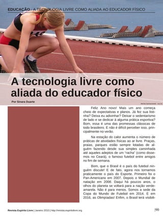 Feliz Ano novo! Mais um ano começa
cheio de expectativas e planos. Já fez sua listi-
nha? Deixa eu adivinhar? Deixar o sedentarismo
de lado e se dedicar á alguma prática esportiva?
Bom, essa é uma das promessas clássicas de
todo brasileiro. E não é difícil perceber isso, prin-
cipalmente no verão.
Na estação do calor aumenta o número de
práticas de atividades físicas ao ar livre. Praças,
praias, parques estão sempre lotadas de al-
guém fazendo desde sua simples caminhada
até aqueles adeptos de um “racha” (como disse-
mos no Ceará), o famoso futebol entre amigos
no fim de semana.
Bom, que o Brasil é o país do futebol nin-
guém discute! E de fato, agora nos tornamos
praticamente o país do Esporte. Primeiro foi o
Pan-Americano em 2007. Depois o Mundial de
natação em 2008. Daqui há poucos anos, o
olhos do planeta se voltará para a nação verde-
amarela. Não é para menos. Somos a sede da
Copa do Mundo de Futebol em 2014. E em
2016, as Olimpíadas! Enfim, o Brasil terá visibili-
EDUCAÇÃO · A TECNOLOGIA LIVRE COMO ALIADA AO EDUCADOR FÍSICO
A tecnologia livre como
aliada do educador físico
Por Sinara Duarte
|90Revista Espírito Livre | Janeiro 2010 | http://revista.espiritolivre.org
Michal Zacharzewski - sxc.hu
 