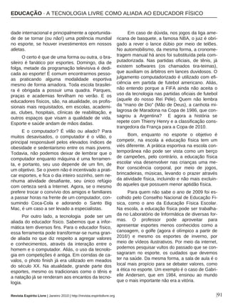 |91
dade internacional e principalmente a oportunida-
de de se tornar (ou não!) uma potência mundial
no esporte, se houver investimentos em nossos
atletas.
O certo é que de uma forma ou outra, o bra-
sileiro é fanático por esportes. Domingo, dia de
folga, metade da programação televisiva é dedi-
cada ao esporte! É comum encontrarmos pesso-
as praticando alguma modalidade esportiva
mesmo de forma amadora. Toda escola brasilei-
ra é obrigada a possuir uma quadra. Parques,
praças e academias fervilham no verão. E os
educadores físicos, são, na atualidade, os profis-
sionais mais requisitados, em escolas, academi-
as, clubes, hospitais, clínicas de reabilitação, e
outros espaços que visam a qualidade de vida.
Esporte e saúde andam de mãos dadas.
E o computador? É vilão ou aliado? Para
muitos desavisados, o computador é o vilão, o
principal responsável pelos elevados índices de
obesidade e sedentarismo entre os mais jovens.
Todavia, não podemos deixar de lembrar que o
computador enquanto máquina é uma ferramen-
ta, e portanto, seu uso depende de um fim, de
um objetivo. Se o jovem não é incentivado a prati-
car esportes, e fica o dia inteiro sozinho, sem ne-
nhuma atividade desafiante, seu único refúgio
com certeza será a Internet. Agora, se o mesmo
prefere trocar o convívio dos amigos e familiares
a passar horas na frente de um computador, con-
sumindo Coca-Cola e adorando o Santo Big
Mac, é um caso a ser levado a especialistas.
Por outro lado, a tecnologia pode ser um
aliada do educador físico. Sabemos que a infor-
mática tem diversos fins. Para o educador físico,
essa ferramenta pode transformar-se numa gran-
de aliada no que diz respeito a agregar valores
e conhecimentos, através da interação entre o
homem e o computador. Aliás, o uso da tecnolo-
gia em competições é antiga. Em corridas de ca-
valos, o photo finish já era utilizado em meados
do século XX. Na atualidade, grande parte dos
esportes, mesmo os tradicionais como o tênis e
a natação já se renderam aos encantos da tecno-
logia.
Em caso de dúvida, nos jogos da liga ame-
ricana de basquete, a famosa NBA, o juiz é obri-
gado a rever o lance dúbio por meio de telões.
No automobilismo, da mesma forma, a cronome-
tragem manual há anos foi substituída pela com-
putadorizada. Nas partidas oficiais, de tênis, já
existem softwares (os chamados tira-teimas),
que auxiliam os árbitros em lances duvidosos. O
julgamento computadorizado é utilizado com efi-
ciência em partida de futebol americano. Aliás,
não entendo porque a FIFA ainda não aceita o
uso da tecnologia nas partidas oficiais de futebol
(aquele do nosso Rei Péle). Quem não lembra
da “mano de Dio” (Mão de Deus), a canhota mi-
lagrosa de Maradona na Copa de 1986, que con-
sagrou a Argentina? E agora a história se
repete com Thierry Henry e a classificação cons-
trangedora da França para a Copa de 2010.
Bom, enquanto no esporte o objetivo é
competir, na escola a educação física tem um
viés diferente. A prática esportiva na escola con-
temporânea não pode ser vista como um berço
de campeões, pelo contrário, a educação física
escolar visa desenvolver nas crianças uma me-
lhor consciência corporal, por meio de jogos,
brincadeiras, músicas, levando o prazer através
da atividade física, incluindo e não mais excluin-
do aqueles que possuem menor aptidão física.
Para quem não sabe o ano de 2009 foi es-
colhido pelo Conselho Nacional de Educação Fi-
sica, como o ano da Educação Física Escolar.
Na escola, a educação física pode ser trabalha-
da no Laboratório de Informática de diversas for-
mas. O professor pode aproveitar para
apresentar esportes menos conhecidos como a
canoagem, o golfe (agora é olímpico a partir de
2016!) e mesmo os esportes de inverno, por
meio de vídeos ilustrativos. Por meio da internet,
podemos pesquisar vultos do passado que se con-
sagraram no esporte, os cuidados que devemos
ter na saúde. Da mesma forma, a sala de aula é o
local mais propício para se debater valores, como
a ética no esporte. Um exemplo é o caso de Gabri-
elle Andersen, que em 1984, ensinou ao mundo
que o mais importante não era a vitória.
EDUCAÇÃO · A TECNOLOGIA LIVRE COMO ALIADA AO EDUCADOR FÍSICO
Revista Espírito Livre | Janeiro 2010 | http://revista.espiritolivre.org
 