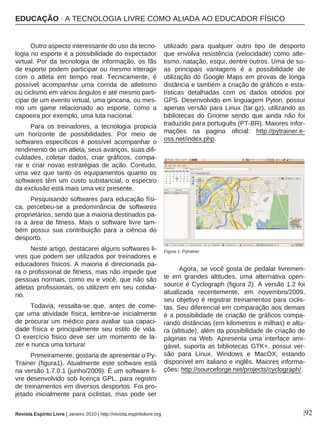 |92
Outro aspecto interessante do uso da tecno-
logia no esporte é a possibilidade do expectador
virtual. Por da tecnologia de informação, os fãs
de esporte podem participar ou mesmo interagir
com o atleta em tempo real. Tecnicamente, é
possível acompanhar uma corrida de atletismo
ou ciclismo em vários ângulos e até mesmo parti-
cipar de um evento virtual, uma gincana, ou mes-
mo um game relacionado ao esporte, como a
capoeira por exemplo, uma luta nacional.
Para os treinadores, a tecnologia propicia
um horizonte de possibilidades. Por meio de
softwares específicos é possível acompanhar o
rendimento de um atleta, seus avanços, suas difi-
culdades, coletar dados, criar gráficos, compa-
rar e criar novas estratégias de ação. Contudo,
uma vez que tanto os equipamentos quanto os
softwares têm um custo substancial, o espectro
da exclusão está mais uma vez presente.
Pesquisando softwares para educação físi-
ca, percebeu-se a predominância de softwares
proprietários, sendo que a maioria destinados pa-
ra a área de fitness. Mais o software livre tam-
bém possui sua contribuição para a ciência do
desporto.
Neste artigo, destacarei alguns softwares li-
vres que podem ser utilizados por treinadores e
educadores físicos. A maioria é direcionada pa-
ra o profissional de fitness, mas não impede que
pessoas normais, como eu e você, que não são
atletas profissionais, os utilizem em seu cotidia-
no.
Todavia, ressalta-se que, antes de come-
çar uma atividade física, lembre-se inicialmente
de procurar um médico para avaliar sua capaci-
dade física e principalmente seu estilo de vida.
O exercício fisico deve ser um momento de la-
zer e nunca uma tortura!
Primeiramente, gostaria de apresentar o Py-
Trainer (figura1). Atualmente este software está
na versão 1.7.0.1 (junho/2009). É um software li-
vre desenvolvido sob licença GPL, para registro
de treinamentos em diversos desportos. Foi pro-
jetado inicialmente para ciclistas, mas pode ser
utilizado para qualquer outro tipo de desporto
que envolva resistência (velocidade) como atle-
tismo, natação, esqui, dentre outros. Uma de su-
as principais vantagens é a possibilidade de
utilização do Google Maps em provas de longa
distância e também a criação de gráficos e esta-
tísticas detalhadas com os dados obtidos por
GPS. Desenvolvido em linguagem Pyton, possui
apenas versão para Linux (tar.gz), utilizando as
bibliotecas do Gnome sendo que ainda não foi
traduzido para português (PT-BR). Maiores infor-
mações na pagina oficial: http://pytrainer.e-
oss.net/index.php.
Agora, se você gosta de pedalar livremen-
te em grandes altitudes, uma alternativa open-
source é Cyclograph (figura 2). A versão 1.2 foi
atualizada recentemente, em novembro/2009,
seu objetivo é registrar treinamentos para ciclis-
tas. Seu diferencial em comparação aos demais
é a possibilidade de criação de gráficos compa-
rando distâncias (em kilometros e milhas) e altu-
ra (altitude), além da possibilidade de criação de
páginas na Web. Apresenta uma interface ami-
gável, suporta as bibliotecas GTK+, possui ver-
são para Linux, Windows e MacOX, estando
disponível em italiano e inglês. Maiores informa-
ções: http://sourceforge.net/projects/cyclograph/.
Figura 1: Pytrainer
EDUCAÇÃO · A TECNOLOGIA LIVRE COMO ALIADA AO EDUCADOR FÍSICO
Revista Espírito Livre | Janeiro 2010 | http://revista.espiritolivre.org
 