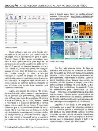 Outro software que tem uma função simi-
lar, que pode ser utilizado por profissionais de
educação física e treinadores em geral é Sports-
Tracker. (figura 3) De caráter generalista, tam-
bém é uma aplicação livre para registrar as
atividades de desporto. Atualmente está na ver-
são 3.5.0, possui versão para Windows, Linux e
Mac. Neste SL, o educador pode criar categori-
as para diversos tipos de desportos, como ciclis-
mo, corrida, natação ou tênis. A principal
vantagem é auxiliar na criação de rotinas, por
meio de diagramas e estatísticas para determina-
dos intervalos de tempo ou tipos de desporto e
ainda calcular as calorias perdidas Ressalta-se
que já existe uma versão deste software para
Desktops e celulares.
Agora, se é adepto da corrida e não preten-
de ter o físico de atleta queniano apenas gosta-
ria de calcular sua performance, pode acessar
este software por meio de seu celular. O mesmo
acessa as informações via GPS, no qual calcula
a velocidade e a distância percorrida, o tempo
gasto, o ritmo médio dentre outros. É importante
comentar que o cálculo da velocidade em movi-
mento não é real, visto que as leituras do GPS,
também não são em tempo real, todavia a distân-
cia total percorrida é um dado confiável. Segun-
do o site oficial, é possível salvar o caminho
percorrido em formato de mapa digital e enviar
para o Google Maps. Quem se habilita a testar?
Maiores informações: http://www.nokia.com/be-
talabs/sportstracker
Por fim, não poderia deixar de falar de
software livre nacional. O professor de educa-
ção física além de promotor da saúde na escola,
também contribui para a prevenção de doenças,
principalmente relacionadas a postura. Doenças
como escoliose, cifose, lordose são comuns na
infância, se não tratadas a tempo, pode trazer
conseqüências nefastas na vida adulta. O SA-
PO (figura 4) é um Software de Avaliação Postu-
ral desenvolvido pela Universidade de São
Paulo (http://sapo.incubadora.fapesp.br/portal),
que tem como objetivo ajudar “o profissional de
saúde na mensuração da posição, comprimen-
to, ângulo e alinhamento, entre outras proprieda-
des, dos segmentos corporais de um indivíduo.”
Segundo o site oficial, é um programa de
computador que a partir de fotografias digitaliza-
das do indivíduo permite a mensuração da avalia-
ção postural, não pretendendo substituir exames,
como por exemplo, raios-X ou análise dinâmica da
marcha. Através dele possível digitalizar a foto da
pessoa que o computador calcula o IMC e faz
uma avaliação postural. Não é fantástico?
|93
Figura 2: Cyclograph
Figura 3: SportsTracker
EDUCAÇÃO · A TECNOLOGIA LIVRE COMO ALIADA AO EDUCADOR FÍSICO
Revista Espírito Livre | Janeiro 2010 | http://revista.espiritolivre.org
 