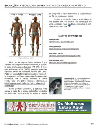 Uma das vantagens desse software é que
além de ser um genuinamente nacional, e portan-
to estar em língua portuguesa (PT-BR), é livre,
roda utilizando JAVA (JRE6), portanto pode ser
instalado tanto em Windows quanto em Linux.
Pode ser utilizado tanto por educadores físicos, fi-
sioterapeutas, médicos e outros profissionais pre-
ocupados com a saúde postural. A última
versão saiu em 2007. Maiores informações:
http://sapo.incubadora.fapesp.br/portal/projeto/
FrontPage.
Como pode-se perceber, o software livre
cresce a cada dia e possui aplicações em todas
as áreas do conhecimento, inclusive a ciência
do desporto, o que demonstra a superioridade
do SL em muitos dos casos.
Por fim, a educação física e a tecnologia li-
vre podem sim, ser aliadas na construção de
uma sociedade mais saudável, mais ética e prin-
cipalmente mais livre.
Revista Espírito Livre | Janeiro 2010 | http://revista.espiritolivre.org |94
SINARA DUARTE é professora da rede
municipal de Fortaleza, pedagoga,
especialista em Informática Educativa e
Mídias em Educação, com ênfase no
Software livre. Colaboradora do Projeto
Software Livre Educacional e
mantenedora do Blog Software Livre na
Educação.
Site Pytrainer
http://pytrainer.e-oss.net/index.php
Site Cyclograph
http://sourceforge.net/projects/cyclograph/
Site SportsTracker
http://www.nokia.com/betalabs/sportstracker
Site Software SAPO
http://sapo.incubadora.fapesp.br/portal
Maiores informações:
Figura 4: Software SAPO
EDUCAÇÃO · A TECNOLOGIA LIVRE COMO ALIADA AO EDUCADOR FÍSICO
 