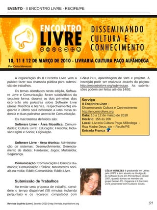 A organização do II Encontro Livre vem a
público fazer sua chamada pública para submis-
são de trabalhos.
Os temas abordados nesta edição, Softwa-
re Livre e Comunicação, foram subdivididos da
seguinte forma: durante os dois primeiros dias
ocorrerão oito palestras sobre Software Livre
(áreas filosófica e técnica, respectivamente) en-
quanto o último será destinado a uma mesa re-
donda e duas palestras acerca de Comunicação.
Os macrotemas definidos são:
Software Livre - Área filosófica: Comuni-
dades; Cultura Livre; Educação; Filosofia; Inclu-
são Digital e Social; Legislação.
Software Livre - Área técnica: Administra-
ção de sistemas; Desenvolvimento; Gerencia-
mento de dados; Hardware; Jogos; Multimídia;
Segurança.
Comunicação: Comunicação e Direitos Hu-
manos; Comunicação Pública; Movimentos soci-
ais na mídia; Rádio Comunitária; Rádio Livre.
Submissão de Trabalhos
Ao enviar uma proposta de trabalho, consi-
dere o tempo disponível (50 minutos incluindo
perguntas) e os recursos: computador com
GNU/Linux, aparelhagem de som e projetor. A
inscrição pode ser realizada através da página:
http://encontrolivre.org/submissao. As submis-
sões podem ser feitas até dia 14/02.
Serviço
II Encontro Livre –
Disseminando Cultura e Conhecimento
http://encontrolivre.org
Data: 10 a 12 de março de 2010
Horário: 15h às 20h
Local: Livraria Cultura Paço Alfândega -
Rua Madre Deus, s/n – Recife/PE
Entrada Franca
EVENTO · II ENCONTRO LIVRE - RECIFE/PE
Por Célia Menezes
|95
CÉLIA MENEZES é graduanda em Letras
pela UFPE e tem atuado na divulgação
do Software Livre em Pernambuco desde
2007, quando tornou-se membro do
grupo Debian-PE. Organiza o II Encontro
Livre juntamente com Gustavo Sousa.
Revista Espírito Livre | Janeiro 2010 | http://revista.espiritolivre.org
 
