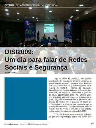 Logo no início do DISI2009, uma grande
quantidade de estudantes presentes fazendo a
inscrição para o evento chamou a atenção de to-
dos. Era a caravana do curso técnico em Infor-
mática do CETEB – Centro de Educação
Tecnológica do Estado da Bahia – Feira de San-
tana com, em média, 40 estudantes a partir de
18 anos, coordenados pelo Prof. Cássio Cam-
pos Cardoso, pós-graduado em telecomunica-
ções. Segundo o coordenador e professor dos
alunos do módulo de segurança em redes de
computadores, a primeira aula marcada para o
dia 02 de dezembro, coincidentemente, tinha o
mesmo dia do evento e assunto a ser tratado,
redes sociais, tema dessa edição DISI2009.
O CETEB é uma instituição estadual geri-
da por uma organização social. Os alunos são
Por Mônica Paz
|96Revista Espírito Livre | Janeiro 2010 | http://revista.espiritolivre.org
DISI2009:
Um dia para falar de Redes
Sociais e Segurança
EEVVEENNTTOO ·· RREELLAATTOO DDOO DDIISSII22000099 -- SSAALLVVAADDOORR//BBAA
 