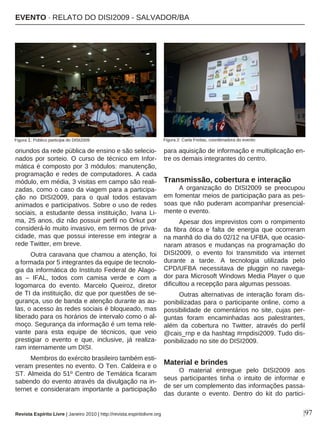 |97
oriundos da rede pública de ensino e são selecio-
nados por sorteio. O curso de técnico em Infor-
mática é composto por 3 módulos: manutenção,
programação e redes de computadores. A cada
módulo, em média, 3 visitas em campo são reali-
zadas, como o caso da viagem para a participa-
ção no DISI2009, para o qual todos estavam
animados e participativos. Sobre o uso de redes
sociais, a estudante dessa instituição, Ivana Li-
ma, 25 anos, diz não possuir perfil no Orkut por
considerá-lo muito invasivo, em termos de priva-
cidade, mas que possui interesse em integrar a
rede Twitter, em breve.
Outra caravana que chamou a atenção, foi
a formada por 5 integrantes da equipe de tecnolo-
gia da informática do Instituto Federal de Alago-
as – IFAL, todos com camisa verde e com a
logomarca do evento. Marcelo Queiroz, diretor
de TI da instituição, diz que por questões de se-
gurança, uso de banda e atenção durante as au-
las, o acesso às redes sociais é bloqueado, mas
liberado para os horários de intervalo como o al-
moço. Segurança da informação é um tema rele-
vante para esta equipe de técnicos, que veio
prestigiar o evento e que, inclusive, já realiza-
ram internamente um DISI.
Membros do exército brasileiro também esti-
veram presentes no evento. O Ten. Caldeira e o
ST. Almeida do 51º Centro de Temática ficaram
sabendo do evento através da divulgação na in-
ternet e consideraram importante a participação
para aquisição de informação e multiplicação en-
tre os demais integrantes do centro.
Transmissão, cobertura e interação
A organização do DISI2009 se preocupou
em fomentar meios de participação para as pes-
soas que não puderam acompanhar presencial-
mente o evento.
Apesar dos imprevistos com o rompimento
da fibra ótica e falta de energia que ocorreram
na manhã do dia do 02/12 na UFBA, que ocasio-
naram atrasos e mudanças na programação do
DISI2009, o evento foi transmitido via internet
durante a tarde. A tecnologia utilizada pelo
CPD/UFBA necessitava de pluggin no navega-
dor para Microsoft Windows Media Player o que
dificultou a recepção para algumas pessoas.
Outras alternativas de interação foram dis-
ponibilizadas para o participante online, como a
possibilidade de comentários no site, cujas per-
guntas foram encaminhadas aos palestrantes,
além da cobertura no Twitter, através do perfil
@cais_rnp e da hashtag #rnpdisi2009. Tudo dis-
ponibilizado no site do DISI2009.
Material e brindes
O material entregue pelo DISI2009 aos
seus participantes tinha o intuito de informar e
de ser um complemento das informações passa-
das durante o evento. Dentro do kit do partici-
Revista Espírito Livre | Janeiro 2010 | http://revista.espiritolivre.org
EEVVEENNTTOO ·· RREELLAATTOO DDOO DDIISSII22000099 -- SSAALLVVAADDOORR//BBAA
Figura 1: Público participa do DISI2009 Figura 2: Carla Freitas, coordenadora do evento
 