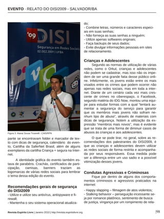 |98
pante se encontravam folder e marcador de tex-
to com dicas de segurança, calendário do even-
to, Cartilha da SaferNet Brasil, além de alguns
exemplares da cartilha Criança + segura na Inter-
net.
A identidade gráfica do evento também es-
tava de parabéns. Crachás, certificados de parti-
cipação, camisas, banners traziam as
logomarcas de várias redes sociais para lembrar
o tema dessa edição do evento.
Recomendações gerais de segurança
do DISI2009
- Utilize e utilize seu antivírus, antispyware e fi-
rewall;
- Mantenha o seu sistema operacional atualiza-
do;
- Combine letras, números e caracteres especi-
ais em suas senhas;
- Não forneça as suas senhas a ninguém;
- Utilize apenas softwares originais;
- Faça backups de seus dados;
- Evite divulgar informações pessoais em sites
de relacionamento.
Crianças e Adolescentes
Segundo as normas de utilização de várias
redes, como o Orkut, crianças e adolescentes
não podem se cadastrar, mas isso não os impe-
dem de ser uma grande fatia desse público onli-
ne. Infelizmente, os jovens estão entre os mais
visados entre os crimes que podem ocorrer não
apenas nas redes sociais, mas em toda a inter-
net. Diante de um cenário cada vez mais cres-
cente de crimes no ciberespaço, o Facebook,
segundo matéria do IDG Now, montou uma equi-
pe para estudar formas com a qual “tentará au-
mentar a segurança do serviço para garantir
que os membros mais jovens não sofram ne-
nhum tipo de abuso”, através de materiais com
dicas de segurança. Notem a utilização da ex-
pressão “membros mais novos”, mas é evidente
que se trata de uma forma de diminuir casos de
abusos às crianças e aos adolescentes.
O que se pode tirar, no geral, sobre as re-
comendações dos palestrantes do DISI2009, é
que as crianças e adolescentes devem utilizar
as redes sociais de forma restrita e acompanha-
da por seus responsáveis. Essa medida pode
ser a diferença entre um uso sadio e a possível
vitimização desses jovens.
Condutas Agressivas e Criminosas
Fique por dentro de alguns dos comporta-
mentos criminosos e agressivos praticados na
internet:
- Happy slapping – filmagem de atos violentos;
- Stalking behavior – perseguição incessante se-
ja por romance platônico, sentimento de busca
de justiça, vingança por um rompimento de rela-
Revista Espírito Livre | Janeiro 2010 | http://revista.espiritolivre.org
EEVVEENNTTOO ·· RREELLAATTOO DDOO DDIISSII22000099 -- SSAALLVVAADDOORR//BBAA
Figura 3: Atanaí Sousa Ticianelli - CAIS/RPN
 