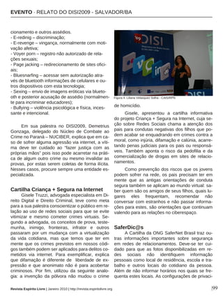 |99
cionamento e outros assédios.
- E-redinig – discriminação;
- E-revenge – vingança, normalmente com moti-
vação afetiva;
- Voyer porn – registro não autorizado de rela-
ções sexuais;
- Page jacking – redirecionamento de sites ofici-
ais;
- Bluesnarfing – acessar sem autorização atra-
vés de bluetooth informações de celulares e ou-
tros dispositivos com esta tecnologia;
- Sexing – envio de imagens eróticas via blueto-
oth e posterior acusação de assédio (normalmen-
te para incriminar educadores);
- Bullying – violência psicológica e física, inces-
sante e intencional.
Em sua palestra no DISI2009, Demetrius
Gonzaga, delegado do Núcleo de Combate ao
Crime no Paraná – NUCIBER, explica que em ca-
so de sofrer alguma agressão via internet, a víti-
ma deve ter cuidado ao “fazer justiça com as
próprias mãos” pois isso pode acarretar na práti-
ca de algum outro crime ou mesmo invalidar as
provas, por estas serem coletas de forma ilícita.
Nesses casos, procure sempre uma entidade es-
pecializada.
Cartilha Criança + Segura na Internet
Gisele Truzzi, advogada especialista em Di-
reito Digital e Direito Criminal, teve como meta
para a sua palestra conscientizar o público em re-
lação ao uso de redes sociais para que se evite
vitimizar e mesmo cometer crimes virtuais. Se-
gundo a advogada, os conceitos de prova, teste-
munha, inimigo, fronteiras, infrator e outros
passaram por um mudança com a virtualização
da vida cotidiana, mas que temos que ter em
mente que os crimes previstos em nossos códi-
gos também podem ser aplicados para delitos co-
metidos via internet. Para exemplificar, explica
que difamação é diferente de liberdade de ex-
pressão e que anonimato não é para acobertar
criminosos. Por fim, utilizou da seguinte analo-
gia: a invenção da pólvora não mudou o crime
de homicídio.
Gisele, apresentou a cartilha informativa
do projeto Criança + Segura na Internet, cuja se-
ção sobre Redes Sociais chama a atenção dos
pais para condutas negativas dos filhos que po-
dem acabar se enquadrando em crimes contra a
moral, como injúria, difamação e calúnia, acarre-
tando penas judiciais para os pais ou responsá-
veis. Também aponta o risco da pedofilia e da
comercialização de drogas em sites de relacio-
namentos.
Como prevenção dos riscos que os jovens
podem sofrer na rede, os pais precisam ter em
mente que as antigas orientações de conduta
segura também se aplicam ao mundo virtual: sa-
ber quem são os amigos de seus filhos, quais lu-
gares eles frequentam, recomendar não
conversar com estranhos e não passar informa-
ções para estes, são orientações que continuam
valendo para as relações no ciberespaço.
SaferDic@s
A Cartilha da ONG SaferNet Brasil traz ou-
tras informações importantes sobre segurança
em redes de relacionamentos. Deve-se ter cui-
dado para que as fotos disponibilizadas em re-
des sociais não identifiquem informação
pessoais como local de residência, escola e tra-
balho e outros locais do cotidiano da pessoa.
Além de não informar horários nos quais se fre-
quenta estes locais. As configurações de privaci-
Revista Espírito Livre | Janeiro 2010 | http://revista.espiritolivre.org
EEVVEENNTTOO ·· RREELLAATTOO DDOO DDIISSII22000099 -- SSAALLVVAADDOORR//BBAA
Figura 4: Liliana Velasquez Solha - CAIS/RPN
 