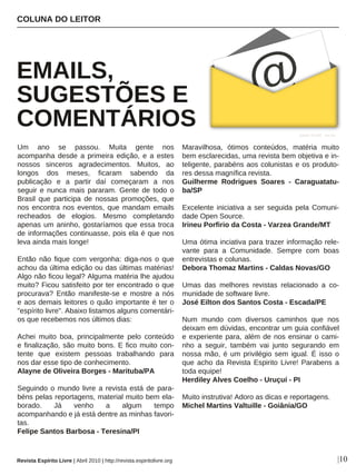 Um ano se passou. Muita gente nos
acompanha desde a primeira edição, e a estes
nossos sinceros agradecimentos. Muitos, ao
longos dos meses, ficaram sabendo da
publicação e a partir daí começaram a nos
seguir e nunca mais pararam. Gente de todo o
Brasil que participa de nossas promoções, que
nos encontra nos eventos, que mandam emails
recheados de elogios. Mesmo completando
apenas um aninho, gostaríamos que essa troca
de informações continuasse, pois ela é que nos
leva ainda mais longe!
Então não fique com vergonha: diga-nos o que
achou da última edição ou das últimas matérias!
Algo não ficou legal? Alguma matéria lhe ajudou
muito? Ficou satisfeito por ter encontrado o que
procurava? Então manifeste-se e mostre a nós
e aos demais leitores o quão importante é ter o
"espírito livre". Abaixo listamos alguns comentári-
os que recebemos nos últimos dias:
Achei muito boa, principalmente pelo conteúdo
e finalização, são muito bons. E fico muito con-
tente que existem pessoas trabalhando para
nos dar esse tipo de conhecimento.
Alayne de Oliveira Borges - Marituba/PA
Seguindo o mundo livre a revista está de para-
béns pelas reportagens, material muito bem ela-
borado. Já venho a algum tempo
acompanhando e já está dentre as minhas favori-
tas.
Felipe Santos Barbosa - Teresina/PI
Maravilhosa, ótimos conteúdos, matéria muito
bem esclarecidas, uma revista bem objetiva e in-
teligente, parabéns aos colunistas e os produto-
res dessa magnífica revista.
Guilherme Rodrigues Soares - Caraguatatu-
ba/SP
Excelente iniciativa a ser seguida pela Comuni-
dade Open Source.
Irineu Porfirio da Costa - Varzea Grande/MT
Uma ótima inciativa para trazer informação rele-
vante para a Comunidade. Sempre com boas
entrevistas e colunas.
Debora Thomaz Martins - Caldas Novas/GO
Umas das melhores revistas relacionado a co-
munidade de software livre.
José Eilton dos Santos Costa - Escada/PE
Num mundo com diversos caminhos que nos
deixam em dúvidas, encontrar um guia confiável
e experiente para, além de nos ensinar o cami-
nho a seguir, também vai junto segurando em
nossa mão, é um privilégio sem igual. É isso o
que acho da Revista Espirito Livre! Parabens a
toda equipe!
Herdiley Alves Coelho - Uruçuí - PI
Muito instrutiva! Adoro as dicas e reportagens.
Michel Martins Valtuille - Goiânia/GO
COLUNA DO LEITOR
EMAILS,
SUGESTÕES E
COMENTÁRIOS
|10
Ayhan YILDIZ - sxc.hu
Revista Espírito Livre | Abril 2010 | http://revista.espiritolivre.org
 