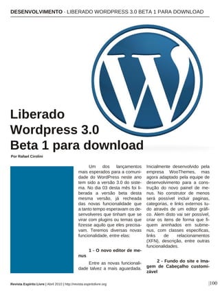 Um dos lançamentos
mais esperados para a comuni-
dade do WordPress neste ano
tem sido a versão 3.0 do siste-
ma. No dia 03 desta mês foi li-
berada a versão beta desta
mesma versão, já recheada
das novas funcionalidade que
a tanto tempo esperavam os de-
senvolveres que tinham que se
virar com plugins ou temas que
fizesse aquilo que eles precisa-
vam. Teremos diversas novas
funcionalidade, entre elas:
1 - O novo editor de me-
nus
Entre as novas funcionali-
dade talvez a mais aguardada.
Inicialmente desenvolvido pela
empresa WooThemes, mas
agora adaptado pela equipe de
desenvolvimento para a cons-
trução do novo painel de me-
nus. No construtor de menos
será possível incluir paginas,
categorias, e links externos tu-
do através de um editor gráfi-
co. Alem disto vai ser possível,
criar os itens de forma que fi-
quem aninhados em subme-
nus, com classes especificas,
links de relacionamentos
(XFN), descrição, entre outras
funcionalidades.
2 - Fundo do site e Ima-
gem de Cabeçalho customi-
zável
DESENVOLVIMENTO · LIBERADO WORDPRESS 3.0 BETA 1 PARA DOWNLOAD
Liberado
Wordpress 3.0
Beta 1 para download
Por Rafael Cirolini
|100Revista Espírito Livre | Abril 2010 | http://revista.espiritolivre.org
 