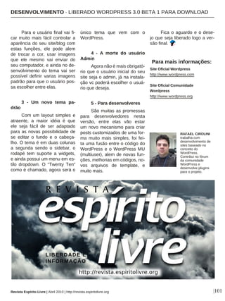 |101
Para o usuário final vai fi-
car muito mais fácil controlar a
aparência do seu site/blog com
estas funções, ele pode alem
de trocar a cor, usar imagens
que ele mesmo vai enviar do
seu computador, e ainda no de-
senvolvimento do tema vai ser
possível definir varias imagens
padrão para que o usuário pos-
sa escolher entre elas.
3 - Um novo tema pa-
drão
Com um layout simples e
atraente, a maior idéia é que
ele seja fácil de ser adaptado
para as novas possibilidade de
se editar o fundo e o cabeça-
lho. O tema é em duas colunas
a segunda sendo o sidebar, o
rodapé tem suporte a widgets,
e ainda possui um menu em es-
tilo dropdown. O "Twenty Ten"
como é chamado, agora será o
único tema que vem com o
WordPress.
4 - A morte do usuário
Admin
Agora não é mais obrigató-
rio que o usuário inicial do seu
site seja o admin, já na instala-
ção vc poderá escolher o usuá-
rio que deseja.
5 - Para desenvolveres
São muitas as promessas
para desenvolvedores nesta
versão, entre elas vão estar
um novo mecanismo para criar
posts customizados de uma for-
ma muito mais simples, foi fei-
ta uma fusão entre o código do
WordPress e o WordPress MU
(multiuser), alem de novas fun-
ções, melhorias em códigos, no-
vos arquivos de template, e
muito mais.
Fica o aguardo e o dese-
jo que seja liberado logo a ver-
são final.
Para mais informações:
Site Oficial Wordpress
http://www.wordpress.com
Site Oficial Comunidade
Wordpress
http://www.wordpress.org
RAFAEL CIROLINI
trabalha com
desenvolvimento de
sites baseado no
conceito do
WordPress.
Contribui no fórum
da comunidade
WordPress e
desenvolve plugins
para o projeto.
Revista Espírito Livre | Abril 2010 | http://revista.espiritolivre.org
DESENVOLVIMENTO · LIBERADO WORDPRESS 3.0 BETA 1 PARA DOWNLOAD
 