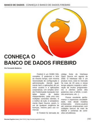 Firebird é um SGBD SQL
completo. É poderoso e leve
ao mesmo tempo, com mínima
necessidade de configuração e
administração. Atende igual-
mente bem a aplicações de um
único usuário e a aplicações
corporativas. Um simples servi-
dor Firebird pode manipular múl-
tiplas bases de dados
independentes, cada uma com
múltiplas conexões clientes. E
o melhor de tudo: é verdadeira-
mente Open Source, assim, li-
vre de qualquer exigência de
licenças, mesmo para uso co-
mercial.
O Firebird foi derivado do
código fonte do Interbase
Open Source em agosto de
2000. O Interbase não é um
produto novo, está no mercado
há mais de 20 anos e nesse
tempo adquiriu respeito e admi-
ração de muitos programado-
res e clientes (entre eles
podemos citar a NASA, o exér-
cito americano, etc...).
Possui excelente perfor-
mance e expressiva escalabili-
dade, indo desde modelos
embarcados (mono-usuário)
até sistemas empresariais com
múltiplos bancos de mais de
500GB e centenas de cone-
xões simultâneas.
BANCO DE DADOS · CONHEÇA O BANCO DE DADOS FIREBIRD
|102
Por Fernando Medeiros
CONHEÇA O
BANCO DE DADOS FIREBIRD
DIVULGAÇÃO
Revista Espírito Livre | Abril 2010 | http://revista.espiritolivre.org
 