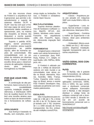|103
Um dos recursos chave
do Firebird é a arquitetura mul-
ti-geracional, que permite o de-
senvolvimento e suporte de
sistemas híbridos OLTP e
OLAP. Isso faz com que o Fire-
bird seja capaz de servir simul-
taneamente dados analíticos e
operacionais, pois, na maioria
das situações, as leituras não
bloqueiam a escrita quando
acessando os mesmos dados.
Suporta o padrão ACID,
triggers, stored procedures,
UDF e eventos; possui suporte
compreensivo ao padrão
SQL92, além de inúmeras op-
ções de conectividade. Alta
compatibilidade com os pa-
drões da indústria em diversas
frentes tornam o Firebird uma
escolha óbvia para o desenvol-
vimento de aplicações interope-
ráveis para ambientes
homogêneos ou híbridos.
POR QUE USAR FIRE-
BIRD ?
A combinação de alta per-
formance, baixo consumo de re-
cursos, escalabilidade
suprema, instalação simples e
silenciosa, e distribuição 100%
livre de royalties fazem do Fire-
bird uma escolha atrativa para
todos os tipos de desenvolvedo-
res e fornecedores de softwa-
re.
OPEN SOURCE
Sua licença é baseada na
Mozilla, sem restrições, sem li-
cença dupla ou limitações. Por
isso, o Firebird é verdadeira-
mente Open Source.
MULTI-PLATAFORMA
Suporta diversas platafor-
mas de hardware e software: Li-
nux, MacOS, HP-UX, AIX,
Solaris, Windows entre outras.
Funciona nas arquiteturas
x386, x64, PowerPC, Sparc,
etc. oferecendo migração fácil
entre elas.
FERRAMENTAS
Amigável para o desenvol-
vedor com várias ferramentas li-
vres e comerciais: Java, PHP,
Ruby, Python, C++, Delphi, Vi-
sual Studio, UIB, FIBPlus, IBOb-
jects, etc...
O Firebird é utilizado por
mais de 1 milhão de desenvol-
vedores em todo mundo e as
comunidades mais ativas es-
tão no Brasil, Alemanha, Rús-
sia, Austrália, Itália, França,
Turkia, Espanha entre outros.
Aqui no Brasil, temos o evento
FDD Firebird Developers Day,
realizado anualmente com reno-
mados palestrantes.
ESCALÁVEL
São 4 arquiteturas para es-
calar de 1 Mb até 1 Tb, o limite
do BD é de 32 Tb (banco real
já testado com 1 Tb). Usuários
de 1 a 1000 (escala de forma
transparente). De DLL embuti-
da até múltiplos cores/CPUs.
ARQUITETURAS:
- Classic - Arquitetura pa-
ra uso pesado em máquinas
SMP com muita RAM e HDs rá-
pidos.
- SuperServer - Leve, ro-
busto, fácil de embutir e instala-
ção silenciosa. Ideal para ISVs.
- SuperClassic - Combina
o melhor do SuperServer e do
Classic, ideal para ambientes
virtualizados.
- Embedded (Mono-usuá-
rio, DBMS em DLL) - BD mono-
usuário, dispensa instalação.
Upgrade transparente para as
outras arquiteturas.
VISÃO GERAL DOS CON-
CORRENTES
MySQL
O MySQL não é gratuito
para fornecedores de software
independentes (ISVs),
"Para os distribuidores de
aplicações comerciais, OEMs,
ISVs e VARs: Os que combi-
nam e distribuem comercial-
mente softwares licenciados
com o MySQL e não desejam
distribuir o código fonte do
software comercial sob a licen-
ça GNU versão 2, deverão en-
trar em um acordo de
licenciamento comercial com a
SUN/ORACLE"
http://mysql.com/about/legal/li-
censing/oem/
BANCO DE DADOS · CONHEÇA O BANCO DE DADOS FIREBIRD
Revista Espírito Livre | Abril 2010 | http://revista.espiritolivre.org
 