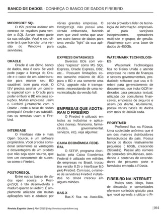 |104
MICROSOFT SQL
O ISV precisa assinar um
contrato de royalties para ven-
der o SQL Server como parte
da sua solução. Você e seu cli-
ente terá que licenciar uma ver-
são do Windows para
servidores.
ORACLE
Oracle é um ótimo banco
de dados, mas é caro. Se você
pode pagar a licença do Ora-
cle e o custo de um administra-
dor para manter seu BD
saudável, bom para você. O
ISV precisa assinar um contra-
to especial com a Oracle para
poder embutir o BD em suas so-
luções. Muitas empresas usam
o Firebird juntamente com o
Oracle - onde a base de dados
principal é Oracle e as subsidiá-
rias ou remotas usam o Fire-
bird.
INTERBASE
O Interbase não é mais
Open Source, é um software
proprietário. Você precisa consi-
derar seriamente as vantagens
e desvantagens de um produto
que não seja open source, que
tem um concorrente de suces-
so como o Firebird.
POSTGRESQL
Entre outras bases de da-
dos open source, o Post-
greSQL é tão desenvolvido e
maduro quanto o Firebird. É am-
plamente utilizado em muitas
aplicações web e adotado por
várias grandes empresas. O
PostgreSQL não possui uma
versão embarcada, fazendo
com que você tenha que usar
um outro banco de dados para
uma versão "light" da sua apli-
cação.
EXPRESS DATABASES
Diversos BDs com ver-
sões "express" como MS SQL
Express, Oracle Express, DB2,
etc... Possuem limitações co-
mo tamanho máximo de 4Gb
para o BD e usa somente uma
CPU, upgrade não é transpa-
rente, necessitando de uma no-
va instalação da versão full.
EMPRESAS QUE ADOTA-
RAM O FIREBIRD
O Firebird é utilizado em
todas as indústrias e aplica-
ções (varejo, financeiro, farma-
cêutica, governamental,
serviços, etc), veja algumas:
CAIXA ECONÔMICA FEDE-
RAL
O SEFIP, programa distri-
buído pela Caixa Econômica
Federal é utilizado em milhões
de empresas no Brasil, trocou
(na versão 8.3) o InterBase 6.0
pelo Firebird. Com isso, o núme-
ro de servidores Firebird instala-
dos no Brasil cresceu em
alguns milhões.
BAS-X
Bas-X fica na Austrália,
sendo provedora líder de tecno-
logia de informação empresari-
al para varejistas
independentes, operadores
multi-site e grupos de gestão.
Atualmente com uma base de
dados de 450Gb.
WATERMARK TECHNOLOGI-
ES
Watermark Technologies
fica no Reino Unido e atende
empresas no ramo de finanças
e setores governamentais, pro-
duzindo software que usa o fi-
rebird para gerenciamento de
documentos, que inclui OCR in-
dexados para pesquisa textual,
utilizado por consultores finan-
ceiros, empresas de seguros e
assim por diante. Atualmente,
possui várias bases de dados
com mais de 300Gb cada.
PROFITMED
Profitmed fica na Rússia.
Uma sociedade anônima que é
um dos maiores distribuidores
farmacêuticos do país. Possui
banco de dados relativamente
pequenos ( 60Gb, crescendo
2Gb/mês). Possui alto número
de conexões simultâneas, aten-
dendo a centenas de revende-
dores de pequeno porte e
farmácias em toda a Rússia.
FIREBIRD NA INTERNET
Muitos sites, blogs, listas
de discussão e comunidades
oferecem conteúdo gratuito para
que você aprenda a utilizar o Fi-
BANCO DE DADOS · CONHEÇA O BANCO DE DADOS FIREBIRD
Revista Espírito Livre | Abril 2010 | http://revista.espiritolivre.org
 