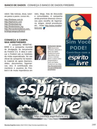 rebird. São notícias, dicas, tutori-
ais passo a passo, cursos etc..
http://firebase.com.br
http://ibphoenix.com
http://firebirdsql.org
http://firebirdnews.org
http://fernandomedeiros.com.
br/blog/category/firebird
CONHEÇA A CAMPA-
NHA MINDTHEBIRD
A campanha MINDTHE-
BIRD é a campanha mundial
de divulgação do lançamento
do Firebird 2.5. A ideia é colo-
car o Firebird sob os holofotes
da mídia especializada. No site
oficial da campanha há bastan-
te material de apoio (banners,
slides, documentos, logomar-
cas, etc). A contribuição dos
membros e usuários do Fire-
bird é de muita importância em
sites, blogs, lista de discussão
e comunidades. A campanha
ainda promove diversos concur-
sos para escolha de logomar-
ca, artigos, stored procedures,
etc... Visite: http://www.mindthe-
bird.com.
FERNANDO MEDEI-
ROS desenvolve
softwares utilizando o
banco de dados
Firebird há 8 anos.
Diponibiliza dicas,
cursos e tutoriais
passo a passo sobre
programação e
banco de dados
Firebird em seu blog -
http://fernandomedei-
ros.com.br/blog/cate-
gory/firebird.
|105Revista Espírito Livre | Abril 2010 | http://revista.espiritolivre.org
BANCO DE DADOS · CONHEÇA O BANCO DE DADOS FIREBIRD
 