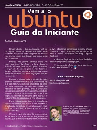 O livro Ubuntu – Guia do Iniciante, terá co-
mo objetivo trazer informações e tutoriais bási-
cos tanto para quem está chegando ao Ubuntu
e ao mundo Linux, quanto para que nunca usou
um computador.
Fugindo dos jargões técnicos muito co-
muns nos livros do gênero, o livro Ubuntu –
Guia do Iniciante trará os principais comandos,
configuração do sistema para melhor desempe-
nho em multimídia, tarefas de instalação e manu-
tenção do sistema com uma linguagem simples
e acessível.
Embora o Ubuntu seja a versão do Linux
que mais atrai usuários de outras plataformas pa-
ra o uso do Linux, seja pela gratuidade do siste-
ma, pela segurança ou pela comodidade da
instalação de seus pacotes, ainda é difícil para
novos usuários encontrarem as informações bási-
cas que precisam condensadas em uma única
página da internet ou em uma obra escrita e é
exatamente este público que o livro irá atender.
Entre instalação do sistema, instalação de
pacotes multimídia e do Wine, o livro abordará a
virtualização de sistema em uma linguagem práti-
ca. Tudo com muitas capturas de tela e explica-
ções detalhadas.
O livro é a primeira obra do tipo no merca-
do nacional sobre a versão em lançamento do
Ubuntu, que é construído sobre o Linux e softwa-
re livre, abordando como tema central o Ubuntu
10.04 Lucid Lynx, a ser lançado no dia 29 de
Abril e estará disponível do blog Orgulho-
Geek.net.
A Revista Espírito Livre apóia a iniciativa,
além de ser parceira deste projeto.
O lançamento oficial da obra acontecerá
no dia 29 de Abril de 2010.
Por Carlos Eduardo do Val
|106Revista Espírito Livre | Abril 2010 | http://revista.espiritolivre.org
Site oficial Orgulho Geek
http://www.orgulhogeek.net
Para mais informações:
CARLOS "KADU" EDUARDO DO VAL é
capixaba, tem 26 anos, é blogueiro e
responsável pelo antigo "O Pirata Digital"
(atual OrgulhoGeek.net), entusiasta do
Ubuntu e vendedor de livros nas horas
vagas.
LANÇAMENTO · LIVRO UBUNTU - GUIA DO INICIANTE
Vem aí o
 
