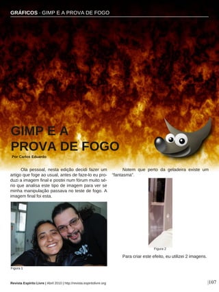 Ola pessoal, nesta edição decidi fazer um
artigo que foge ao usual, antes de faze-lo eu pro-
duzi a imagem final e postei num fórum muito sé-
rio que analisa este tipo de imagem para ver se
minha manipulação passava no teste de fogo. A
imagem final foi esta.
Notem que perto da geladeira existe um
“fantasma”.
Para criar este efeito, eu utilizei 2 imagens.
GIMP E A
PROVA DE FOGO
Por Carlos Eduardo
|107
Figura 1
Revista Espírito Livre | Abril 2010 | http://revista.espiritolivre.org
Figura 2
GRÁFICOS · GIMP E A PROVA DE FOGO
 