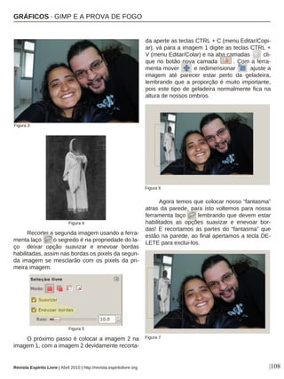|108
Recortei a segunda imagem usando a ferra-
menta laço o segredo é na propriedade do la-
ço deixar opção suavizar e enevoar bordas
habilitadas, assim nas bordas os pixels da segun-
da imagem se mesclarão com os pixels da pri-
meira imagem.
O próximo passo é colocar a imagem 2 na
imagem 1, com a imagem 2 devidamente recorta-
da aperte as teclas CTRL + C (menu Editar/Copi-
ar), vá para a imagem 1 digite as teclas CTRL +
V (menu Editar/Colar) e na aba camadas cli-
que no botão nova camada . Com a ferra-
menta mover e redimensionar ajuste a
imagem até parecer estar perto da geladeira,
lembrando que a proporção é muito importante,
pois este tipo de geladeira normalmente fica na
altura de nossos ombros.
Agora temos que colocar nosso “fantasma”
atras da parede, para isto voltemos para nossa
ferramenta laço lembrando que devem estar
habilitados as opções suavizar e enevoar bor-
das! E recortamos as partes do “fantasma” que
estão na parede, ao final apertamos a tecla DE-
LETE para exclui-los.
Figura 6
Revista Espírito Livre | Abril 2010 | http://revista.espiritolivre.org
Figura 3
Figura 4
Figura 5
Figura 7
GRÁFICOS · GIMP E A PROVA DE FOGO
 