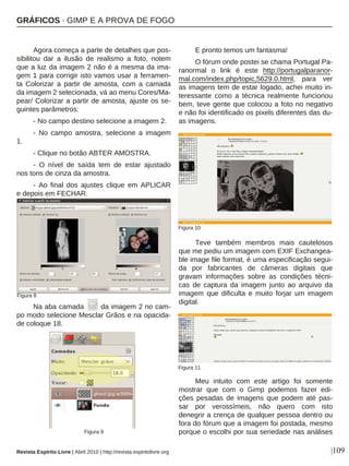 |109
Agora começa a parte de detalhes que pos-
sibilitou dar a ilusão de realismo a foto, notem
que a luz da imagem 2 não é a mesma da ima-
gem 1 para corrigir isto vamos usar a ferramen-
ta Colorizar a partir de amosta, com a camada
da imagem 2 selecionada, vá ao menu Cores/Ma-
pear/ Colorizar a partir de amosta, ajuste os se-
guintes parâmetros:
- No campo destino selecione a imagem 2.
- No campo amostra, selecione a imagem
1.
- Clique no botão ABTER AMOSTRA.
- O nível de saída tem de estar ajustado
nos tons de cinza da amostra.
- Ao final dos ajustes clique em APLICAR
e depois em FECHAR.
Na aba camada da imagem 2 no cam-
po modo selecione Mesclar Grãos e na opacida-
de coloque 18.
E pronto temos um fantasma!
O fórum onde postei se chama Portugal Pa-
ranormal o link é este http://portugalparanor-
mal.com/index.php/topic,5629.0.html, para ver
as imagens tem de estar logado, achei muito in-
teressante como a técnica realmente funcionou
bem, teve gente que colocou a foto no negativo
e não foi identificado os pixels diferentes das du-
as imagens.
Teve também membros mais cautelosos
que me pediu um imagem com EXIF Exchangea-
ble image file format, é uma especificação segui-
da por fabricantes de câmeras digitais que
gravam informações sobre as condições técni-
cas de captura da imagem junto ao arquivo da
imagem que dificulta e muito forjar um imagem
digital.
Meu intuito com este artigo foi somente
mostrar que com o Gimp podemos fazer edi-
ções pesadas de imagens que podem até pas-
sar por verossímeis, não quero com isto
denegrir a crença de qualquer pessoa dentro ou
fora do fórum que a imagem foi postada, mesmo
porque o escolhi por sua seriedade nas análises
Revista Espírito Livre | Abril 2010 | http://revista.espiritolivre.org
Figura 8
Figura 9
Figura 10
Figura 11
GRÁFICOS · GIMP E A PROVA DE FOGO
 