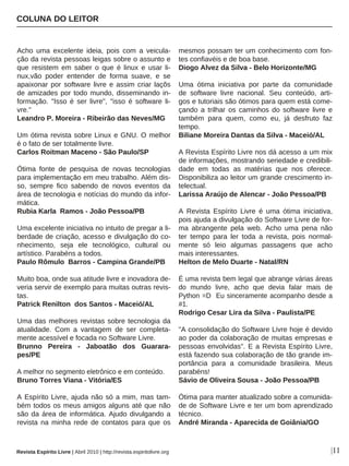 Acho uma excelente ideia, pois com a veicula-
ção da revista pessoas leigas sobre o assunto e
que resistem em saber o que é linux e usar li-
nux,vão poder entender de forma suave, e se
apaixonar por software livre e assim criar laçõs
de amizades por todo mundo, disseminando in-
formação. "Isso é ser livre", "isso é software li-
vre."
Leandro P. Moreira - Ribeirão das Neves/MG
Um ótima revista sobre Linux e GNU. O melhor
é o fato de ser totalmente livre.
Carlos Roitman Maceno - São Paulo/SP
Ótima fonte de pesquisa de novas tecnologias
para implementação em meu trabalho. Além dis-
so, sempre fico sabendo de novos eventos da
área de tecnologia e notícias do mundo da infor-
mática.
Rubia Karla Ramos - João Pessoa/PB
Uma excelente iniciativa no intuito de pregar a li-
berdade de criação, acesso e divulgação do co-
nhecimento, seja ele tecnológico, cultural ou
artístico. Parabéns a todos.
Paulo Rômulo Barros - Campina Grande/PB
Muito boa, onde sua atitude livre e inovadora de-
veria servir de exemplo para muitas outras revis-
tas.
Patrick Renilton dos Santos - Maceió/AL
Uma das melhores revistas sobre tecnologia da
atualidade. Com a vantagem de ser completa-
mente acessível e focada no Software Livre.
Brunno Pereira - Jaboatão dos Guarara-
pes/PE
A melhor no segmento eletrônico e em conteúdo.
Bruno Torres Viana - Vitória/ES
A Espírito Livre, ajuda não só a mim, mas tam-
bém todos os meus amigos alguns até que não
são da área de informática. Ajudo divulgando a
revista na minha rede de contatos para que os
mesmos possam ter um conhecimento com fon-
tes confiavéis e de boa base.
Diogo Alvez da Silva - Belo Horizonte/MG
Uma ótima iniciativa por parte da comunidade
de software livre nacional. Seu conteúdo, arti-
gos e tutoriais são ótimos para quem está come-
çando a trilhar os caminhos do software livre e
também para quem, como eu, já desfruto faz
tempo.
Biliane Moreira Dantas da Silva - Maceió/AL
A Revista Espírito Livre nos dá acesso a um mix
de informações, mostrando seriedade e credibili-
dade em todas as matérias que nos oferece.
Disponibiliza ao leitor um grande crescimento in-
telectual.
Larissa Araújo de Alencar - João Pessoa/PB
A Revista Espírito Livre é uma ótima iniciativa,
pois ajuda a divulgação do Software Livre de for-
ma abrangente pela web. Acho uma pena não
ter tempo para ler toda a revista, pois normal-
mente só leio algumas passagens que acho
mais interessantes.
Helton de Melo Duarte - Natal/RN
É uma revista bem legal que abrange várias áreas
do mundo livre, acho que devia falar mais de
Python =D Eu sinceramente acompanho desde a
#1.
Rodrigo Cesar Lira da Silva - Paulista/PE
"A consolidação do Software Livre hoje é devido
ao poder da colaboração de muitas empresas e
pessoas envolvidas". E a Revista Espírito Livre,
está fazendo sua colaboração de tão grande im-
portância para a comunidade brasileira. Meus
parabéns!
Sávio de Oliveira Sousa - João Pessoa/PB
Ótima para manter atualizado sobre a comunida-
de de Software Livre e ter um bom aprendizado
técnico.
André Miranda - Aparecida de Goiânia/GO
COLUNA DO LEITOR
|11Revista Espírito Livre | Abril 2010 | http://revista.espiritolivre.org
 
