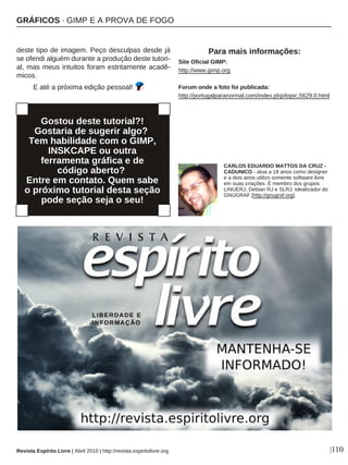 |110
deste tipo de imagem. Peço desculpas desde já
se ofendi alguém durante a produção deste tutori-
al, mas meus intuitos foram estritamente acadê-
micos.
E até a próxima edição pessoal!
Para mais informações:
Site Oficial GIMP:
http://www.gimp.org
Forum onde a foto foi publicada:
http://portugalparanormal.com/index.php/topic,5629.0.html
Revista Espírito Livre | Abril 2010 | http://revista.espiritolivre.org
CARLOS EDUARDO MATTOS DA CRUZ -
CADUNICO - atua a 18 anos como designer
e a dois anos utilizo somente software livre
em suas criações. É membro dos grupos
LINUERJ, Debian RJ e SLRJ. Idealizador do
GNUGRAF [http://gnugraf.org].
Gostou deste tutorial?!
Gostaria de sugerir algo?
Tem habilidade com o GIMP,
INSKCAPE ou outra
ferramenta gráfica e de
código aberto?
Entre em contato. Quem sabe
o próximo tutorial desta seção
pode seção seja o seu!
GRÁFICOS · GIMP E A PROVA DE FOGO
 
