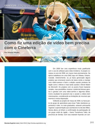 GRÁFICOS · EDIÇÃO DE VÍDEO COM CINELERRA
Revista Espírito Livre | Abril 2010 | http://revista.espiritolivre.org |111
Em 2009 tive uma experiência muito gratificante
com o uso do software para vídeo Cinelerra. O projeto co-
meçou no ano de 2008, em março mais precisamente. Na
época trabalhava em uma ONG aqui em Ottawa, Ontario,
Canadá. Anteriormente, eu já havia gerenciado alguns
projetos que ensinaram jovens de baixa renda a manejar
uma vídeo-camera e fazer a edição usando produtos da
Apple como o iMovie e mais tarde usando o Movie Maker
da Microsoft. Os projetos com os jovens foram bastante
simples, mas possibilitou mostrar o potencial desses garo-
tos e garotas com uma video-camera e algumas ideias.
Como resultado foi possível criar e assistir a vídeos bem
interessantes, considerando as limitações de recursos que
tivemos à nossa disposição.
Voltando ao projeto de março de 2008, eu fazia par-
te do grupo de aprendizes para tocar Taiko (tambores ja-
poneses) e eles, os mais graduados, estavam precisando
registrar a apresentação que aconteceria no dia das Mães.
Nessa altura, já tinham a confirmação da participação de
um grupo vindo do Japão – Kamo Tsunamura Taiko, da
província de Sendai. Com isso estariam fazendo um con-
CCoommoo ffiizz uummaa eeddiiççããoo ddee vvííddeeoo bbeemm pprreecciissaa
ccoomm oo CCiinneelleerrrraa
Por Antonio Misaka
GGRRÁÁFFIICCOOSS ·· EEDDIIÇÇÃÃOO DDEE VVÍÍDDEEOO CCOOMM CCIINNEELLEERRRRAA
 
